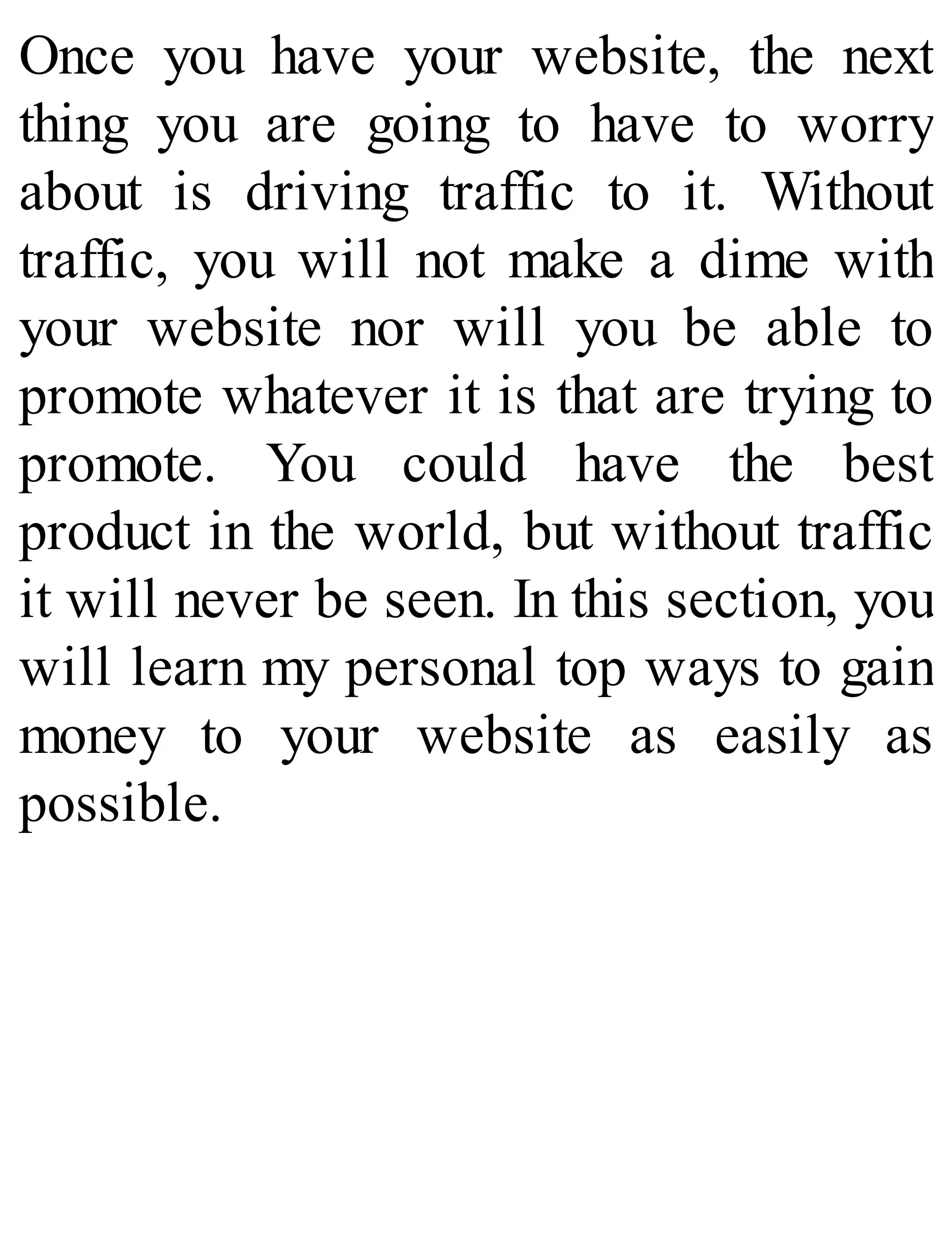 Once you have your website, the next
thing you are going to have to worry
about is driving traffic to it. Without
traffic, you will not make a dime with
your website nor will you be able to
promote whatever it is that are trying to
promote. You could have the best
product in the world, but without traffic
it will never be seen. In this section, you
will learn my personal top ways to gain
money to your website as easily as
possible.
 