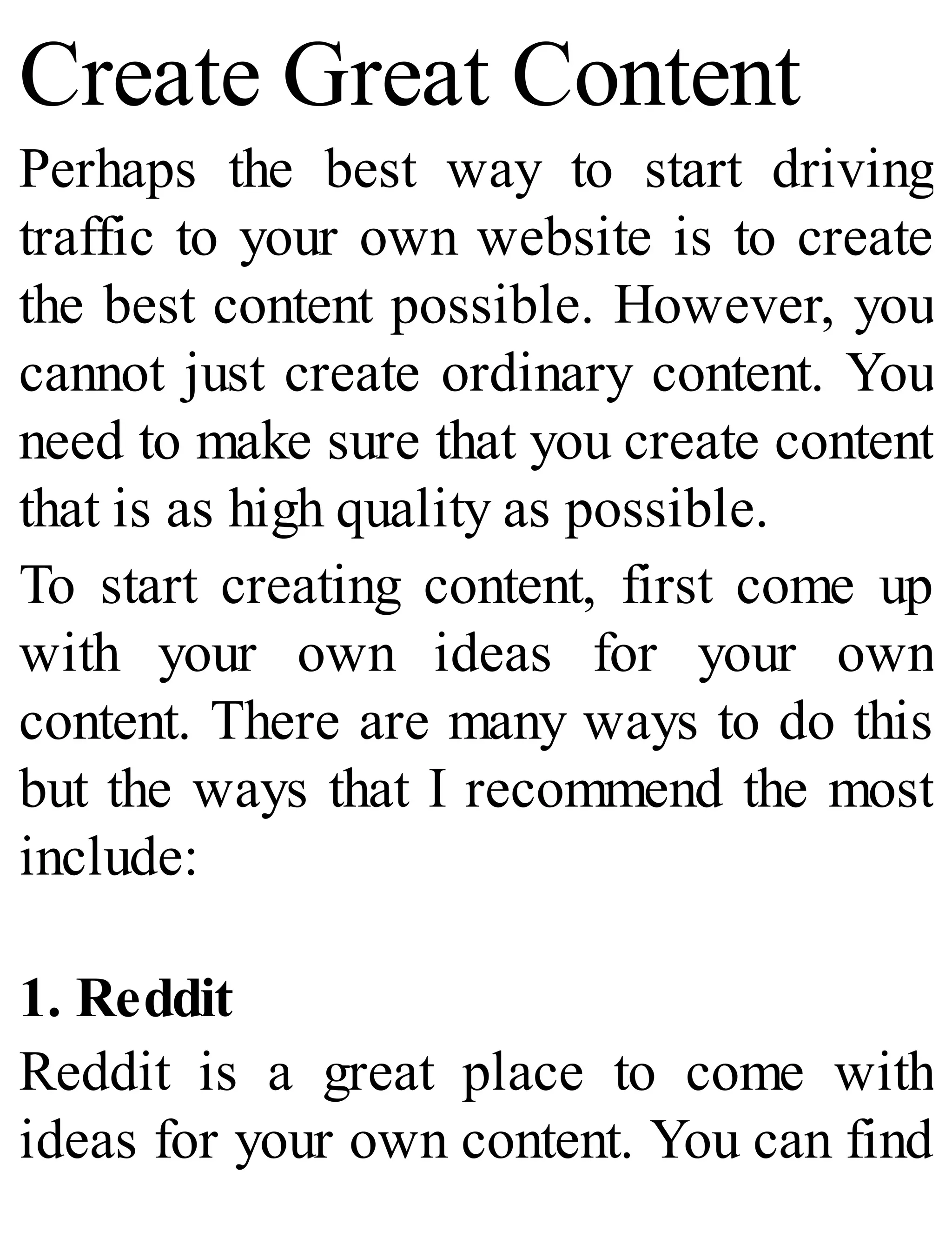 Create Great Content
Perhaps the best way to start driving
traffic to your own website is to create
the best content possible. However, you
cannot just create ordinary content. You
need to make sure that you create content
that is as high quality as possible.
To start creating content, first come up
with your own ideas for your own
content. There are many ways to do this
but the ways that I recommend the most
include:
1. Reddit
Reddit is a great place to come with
ideas for your own content. You can find
 