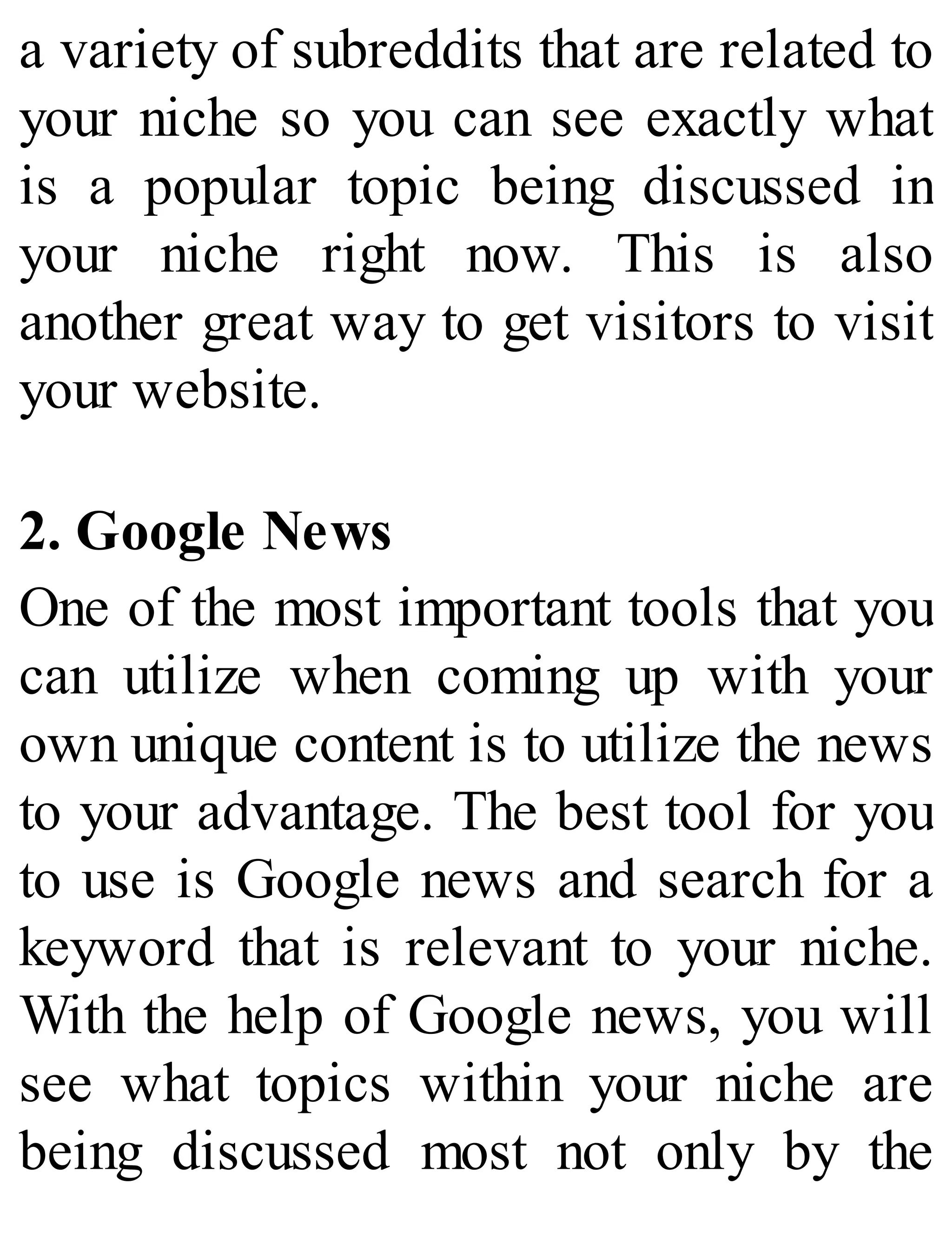 a variety of subreddits that are related to
your niche so you can see exactly what
is a popular topic being discussed in
your niche right now. This is also
another great way to get visitors to visit
your website.
2. Google News
One of the most important tools that you
can utilize when coming up with your
own unique content is to utilize the news
to your advantage. The best tool for you
to use is Google news and search for a
keyword that is relevant to your niche.
With the help of Google news, you will
see what topics within your niche are
being discussed most not only by the
 