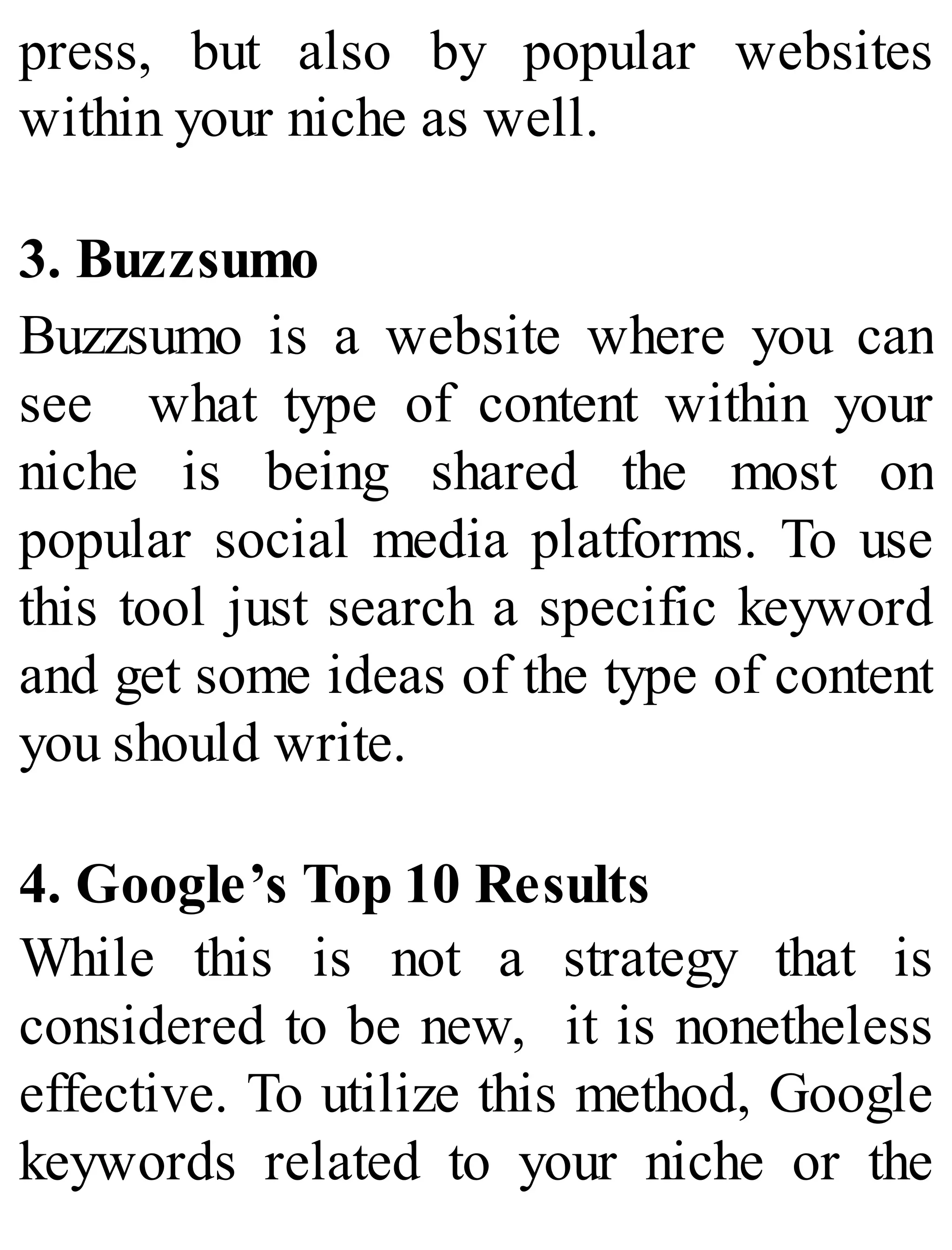 press, but also by popular websites
within your niche as well.
3. Buzzsumo
Buzzsumo is a website where you can
see what type of content within your
niche is being shared the most on
popular social media platforms. To use
this tool just search a specific keyword
and get some ideas of the type of content
you should write.
4. Google’s Top 10 Results
While this is not a strategy that is
considered to be new, it is nonetheless
effective. To utilize this method, Google
keywords related to your niche or the
 
