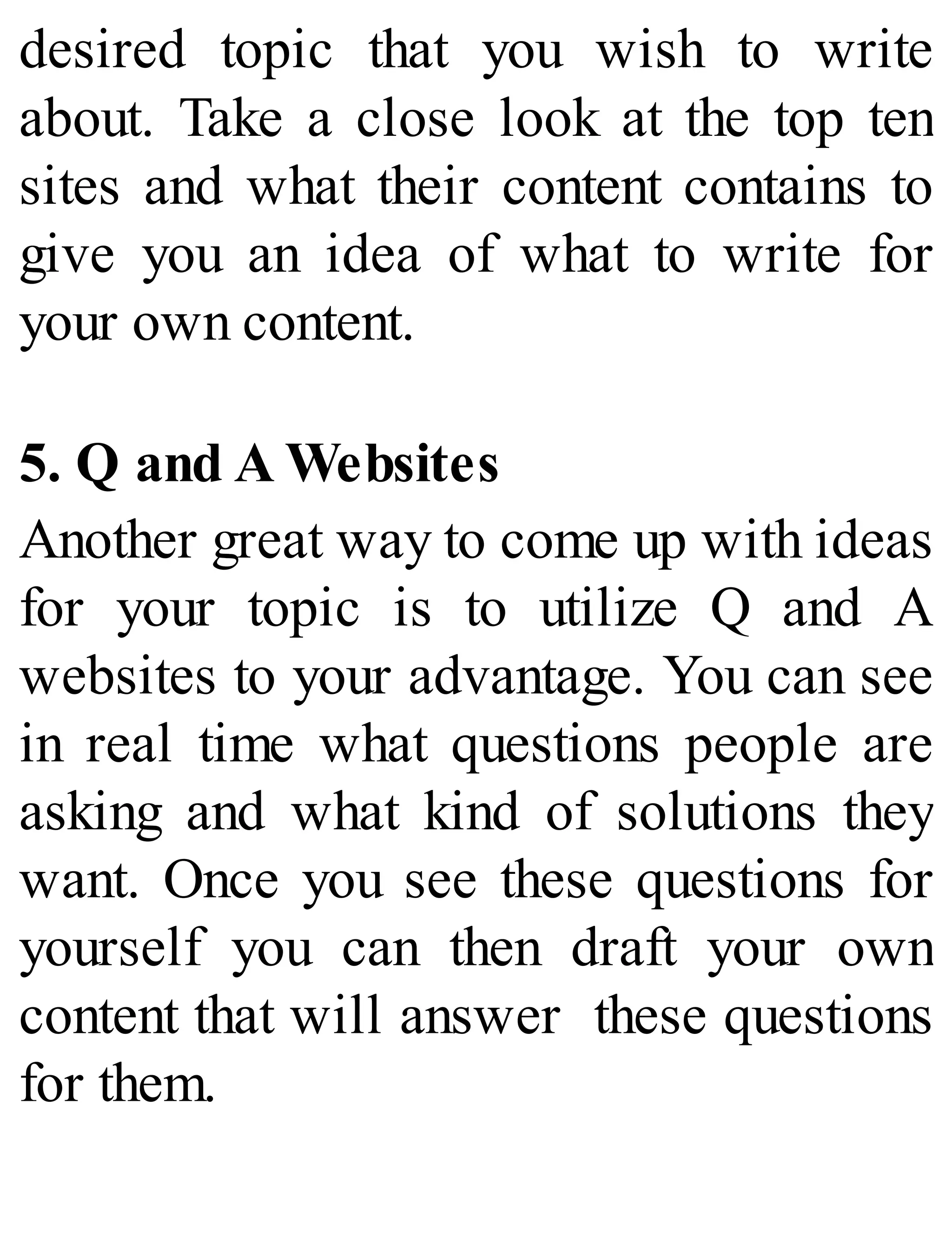 desired topic that you wish to write
about. Take a close look at the top ten
sites and what their content contains to
give you an idea of what to write for
your own content.
5. Q and A Websites
Another great way to come up with ideas
for your topic is to utilize Q and A
websites to your advantage. You can see
in real time what questions people are
asking and what kind of solutions they
want. Once you see these questions for
yourself you can then draft your own
content that will answer these questions
for them.
 