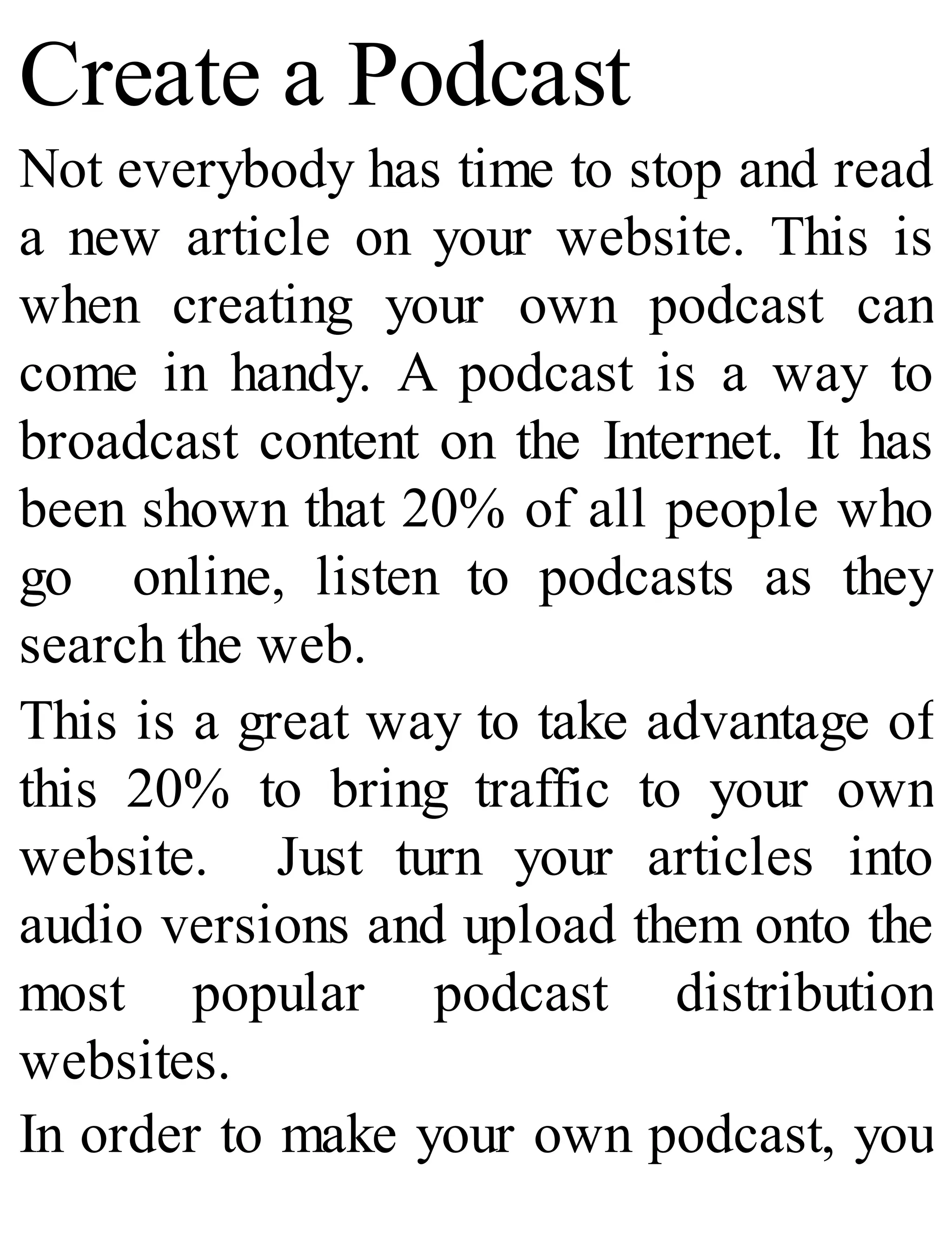 Create a Podcast
Not everybody has time to stop and read
a new article on your website. This is
when creating your own podcast can
come in handy. A podcast is a way to
broadcast content on the Internet. It has
been shown that 20% of all people who
go online, listen to podcasts as they
search the web.
This is a great way to take advantage of
this 20% to bring traffic to your own
website. Just turn your articles into
audio versions and upload them onto the
most popular podcast distribution
websites.
In order to make your own podcast, you
 