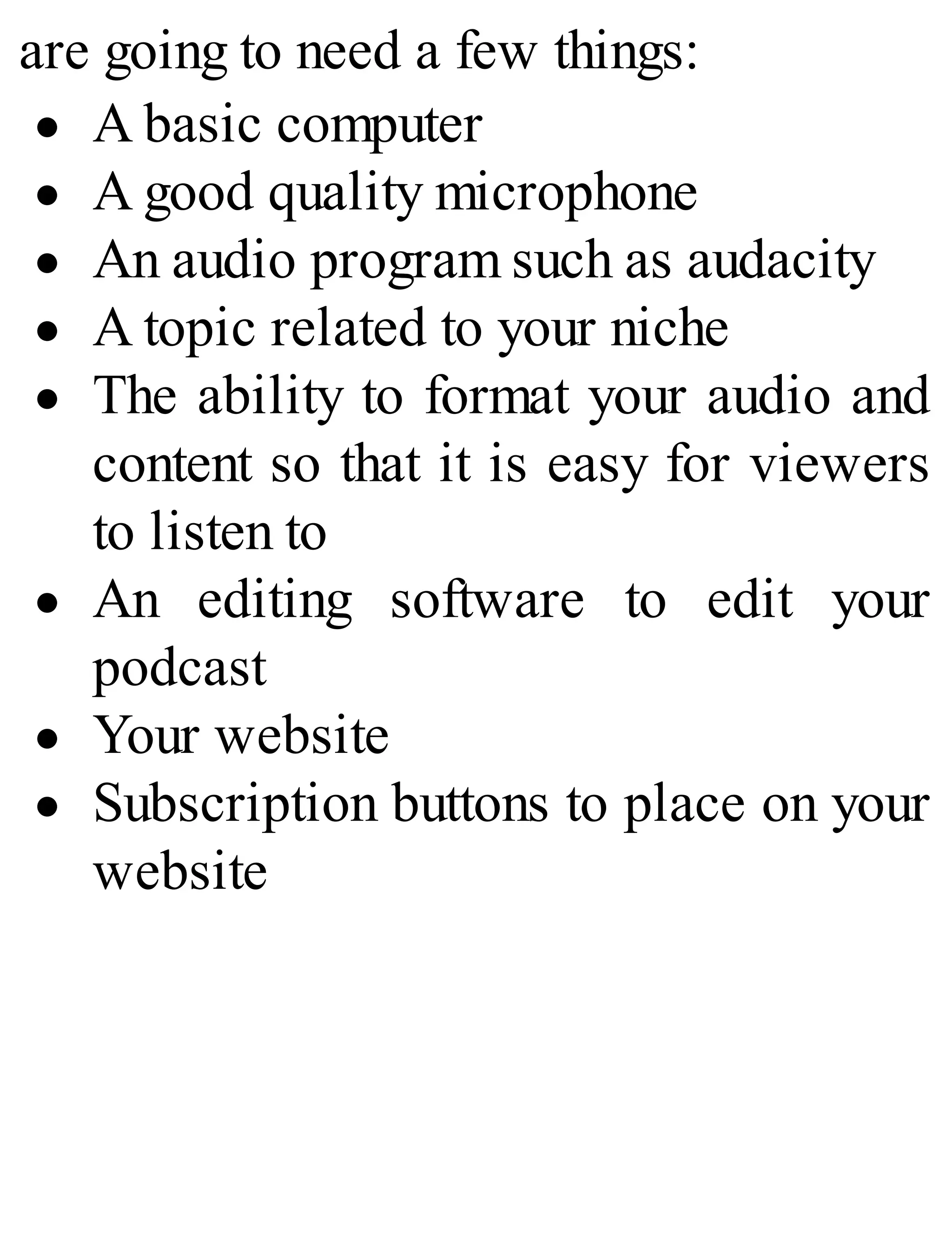 are going to need a few things:
A basic computer
A good quality microphone
An audio program such as audacity
A topic related to your niche
The ability to format your audio and
content so that it is easy for viewers
to listen to
An editing software to edit your
podcast
Your website
Subscription buttons to place on your
website
 