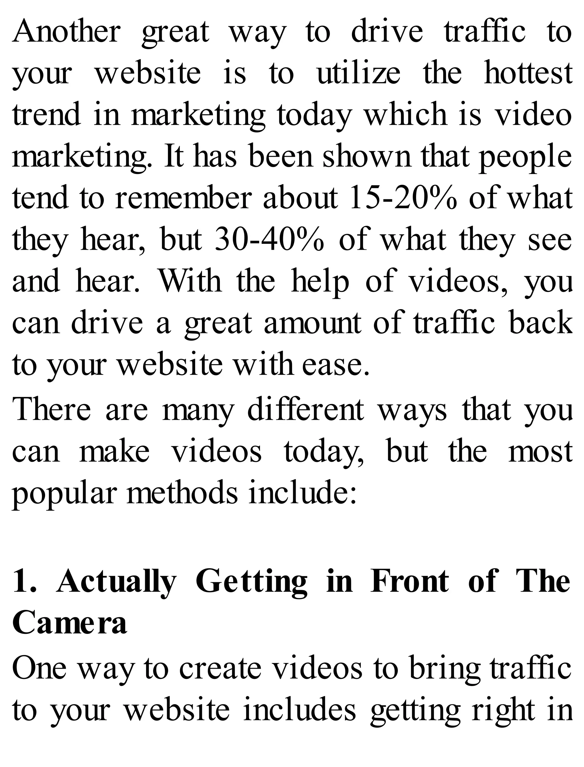 Another great way to drive traffic to
your website is to utilize the hottest
trend in marketing today which is video
marketing. It has been shown that people
tend to remember about 15-20% of what
they hear, but 30-40% of what they see
and hear. With the help of videos, you
can drive a great amount of traffic back
to your website with ease.
There are many different ways that you
can make videos today, but the most
popular methods include:
1. Actually Getting in Front of The
Camera
One way to create videos to bring traffic
to your website includes getting right in
 