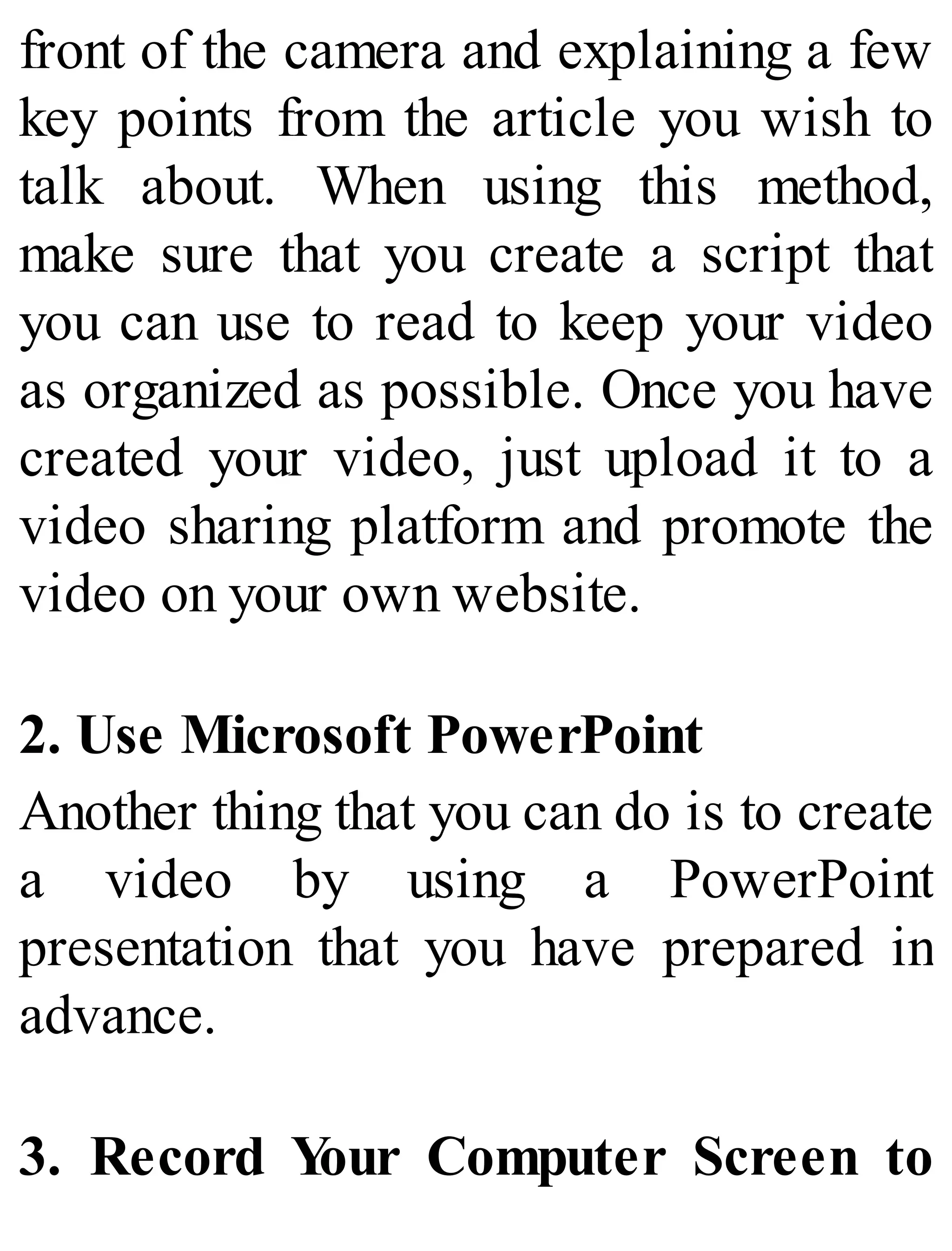 front of the camera and explaining a few
key points from the article you wish to
talk about. When using this method,
make sure that you create a script that
you can use to read to keep your video
as organized as possible. Once you have
created your video, just upload it to a
video sharing platform and promote the
video on your own website.
2. Use Microsoft PowerPoint
Another thing that you can do is to create
a video by using a PowerPoint
presentation that you have prepared in
advance.
3. Record Your Computer Screen to
 