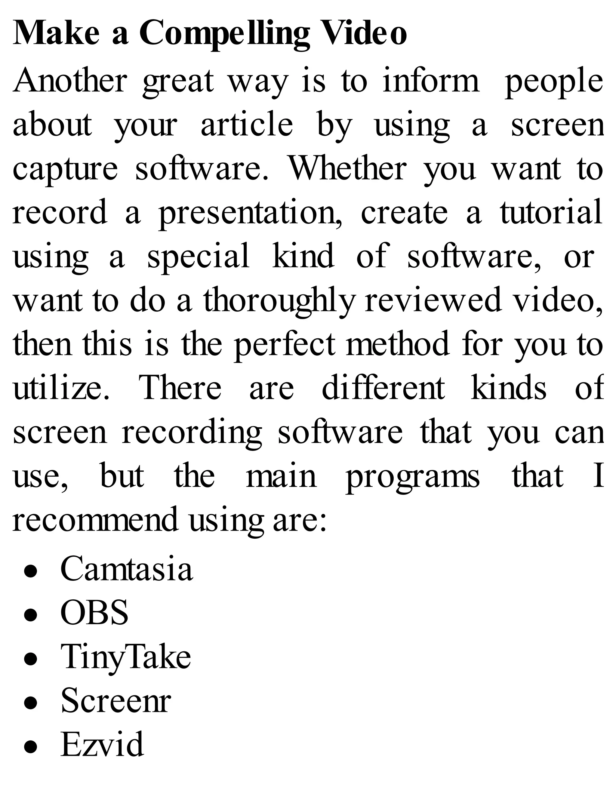 Make a Compelling Video
Another great way is to inform people
about your article by using a screen
capture software. Whether you want to
record a presentation, create a tutorial
using a special kind of software, or
want to do a thoroughly reviewed video,
then this is the perfect method for you to
utilize. There are different kinds of
screen recording software that you can
use, but the main programs that I
recommend using are:
Camtasia
OBS
TinyTake
Screenr
Ezvid
 