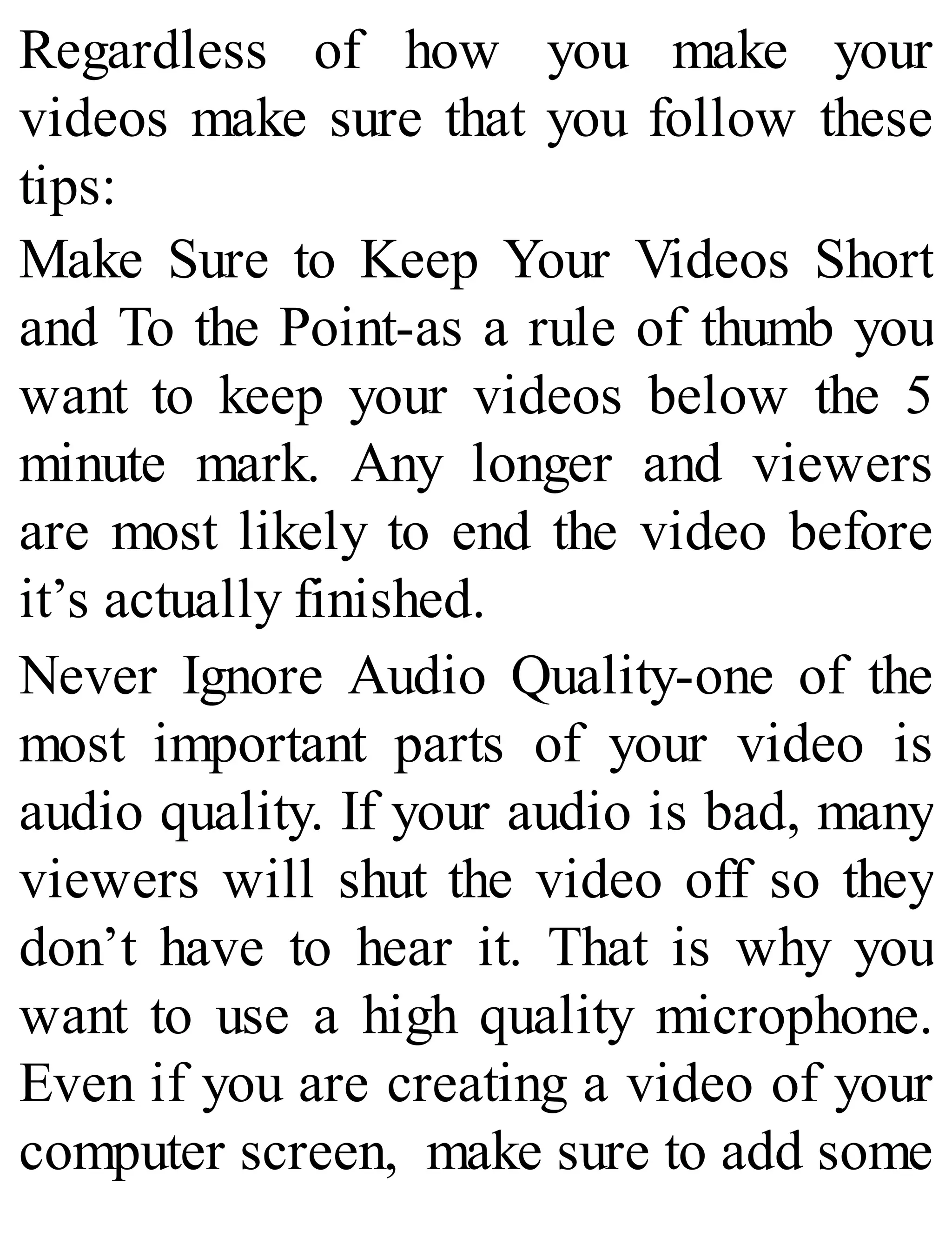 Regardless of how you make your
videos make sure that you follow these
tips:
Make Sure to Keep Your Videos Short
and To the Point-as a rule of thumb you
want to keep your videos below the 5
minute mark. Any longer and viewers
are most likely to end the video before
it’s actually finished.
Never Ignore Audio Quality-one of the
most important parts of your video is
audio quality. If your audio is bad, many
viewers will shut the video off so they
don’t have to hear it. That is why you
want to use a high quality microphone.
Even if you are creating a video of your
computer screen, make sure to add some
 