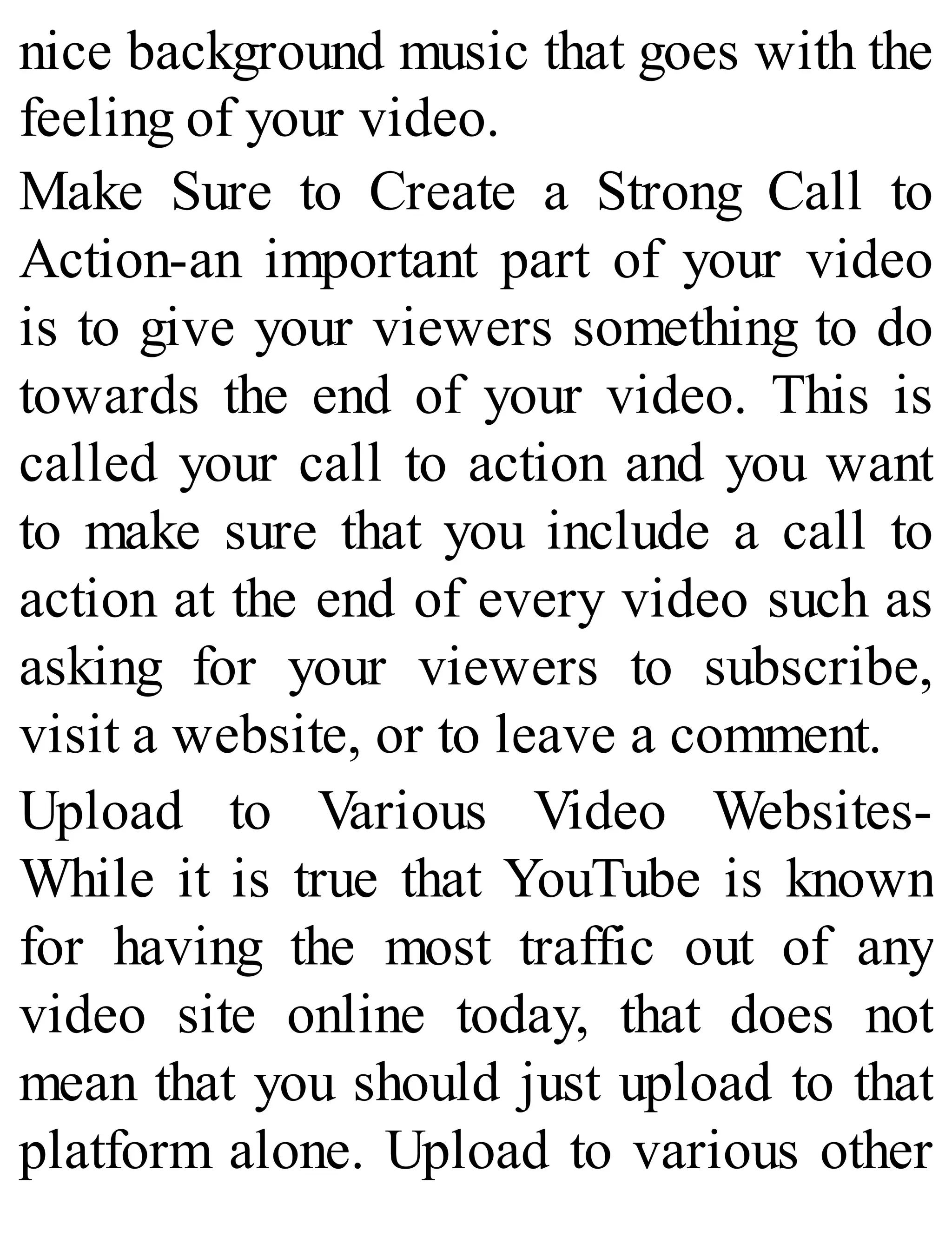 nice background music that goes with the
feeling of your video.
Make Sure to Create a Strong Call to
Action-an important part of your video
is to give your viewers something to do
towards the end of your video. This is
called your call to action and you want
to make sure that you include a call to
action at the end of every video such as
asking for your viewers to subscribe,
visit a website, or to leave a comment.
Upload to Various Video Websites-
While it is true that YouTube is known
for having the most traffic out of any
video site online today, that does not
mean that you should just upload to that
platform alone. Upload to various other
 