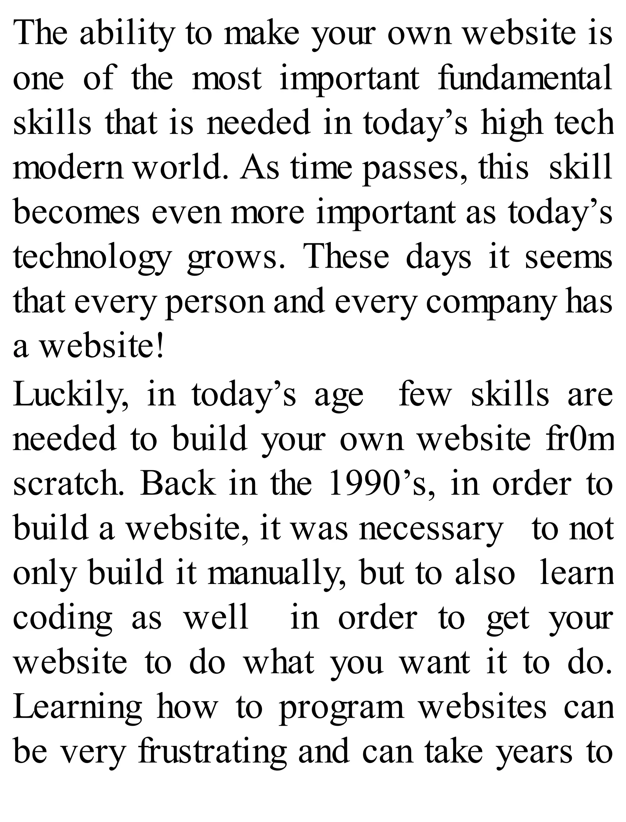 The ability to make your own website is
one of the most important fundamental
skills that is needed in today’s high tech
modern world. As time passes, this skill
becomes even more important as today’s
technology grows. These days it seems
that every person and every company has
a website!
Luckily, in today’s age few skills are
needed to build your own website fr0m
scratch. Back in the 1990’s, in order to
build a website, it was necessary to not
only build it manually, but to also learn
coding as well in order to get your
website to do what you want it to do.
Learning how to program websites can
be very frustrating and can take years to
 