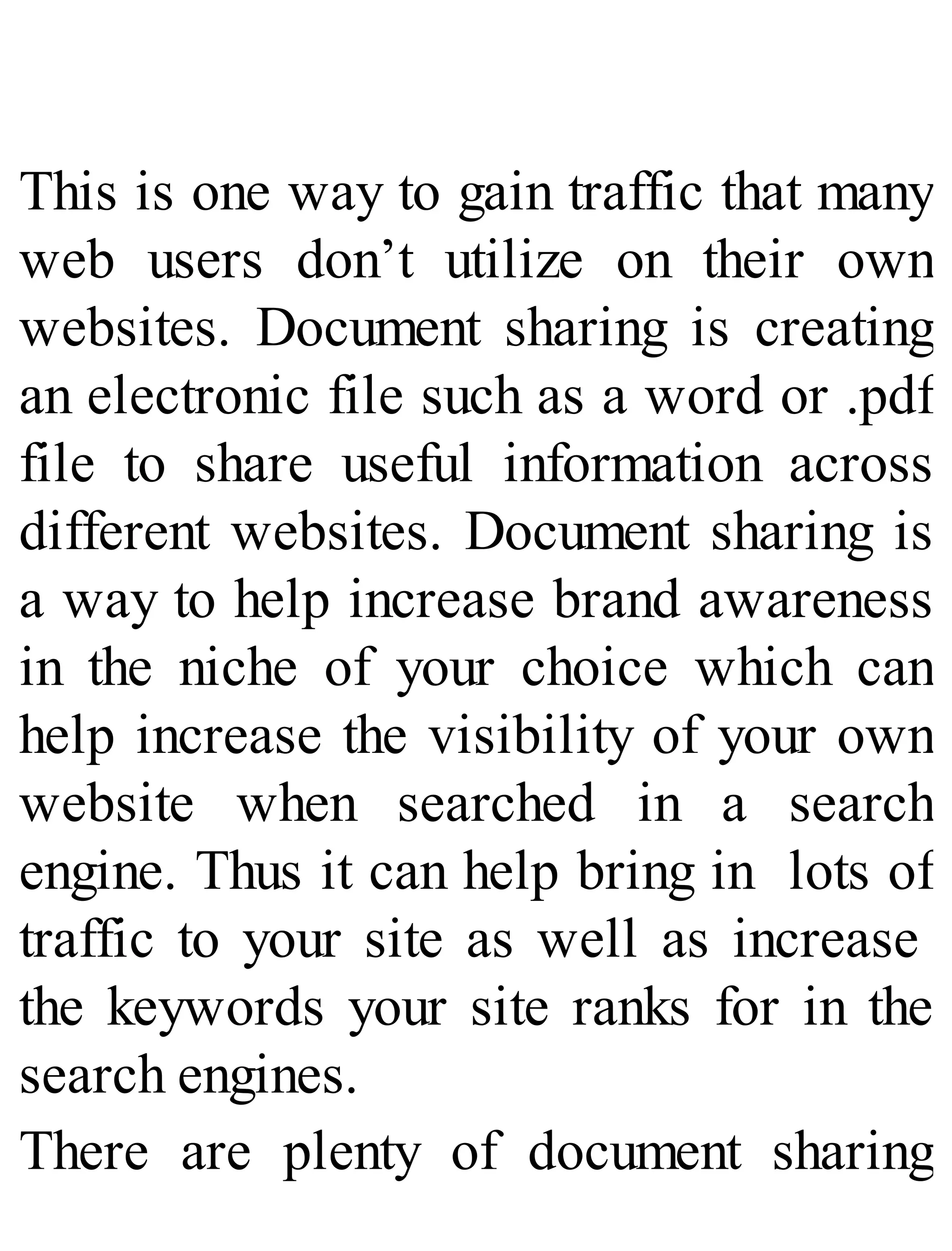 This is one way to gain traffic that many
web users don’t utilize on their own
websites. Document sharing is creating
an electronic file such as a word or .pdf
file to share useful information across
different websites. Document sharing is
a way to help increase brand awareness
in the niche of your choice which can
help increase the visibility of your own
website when searched in a search
engine. Thus it can help bring in lots of
traffic to your site as well as increase
the keywords your site ranks for in the
search engines.
There are plenty of document sharing
 