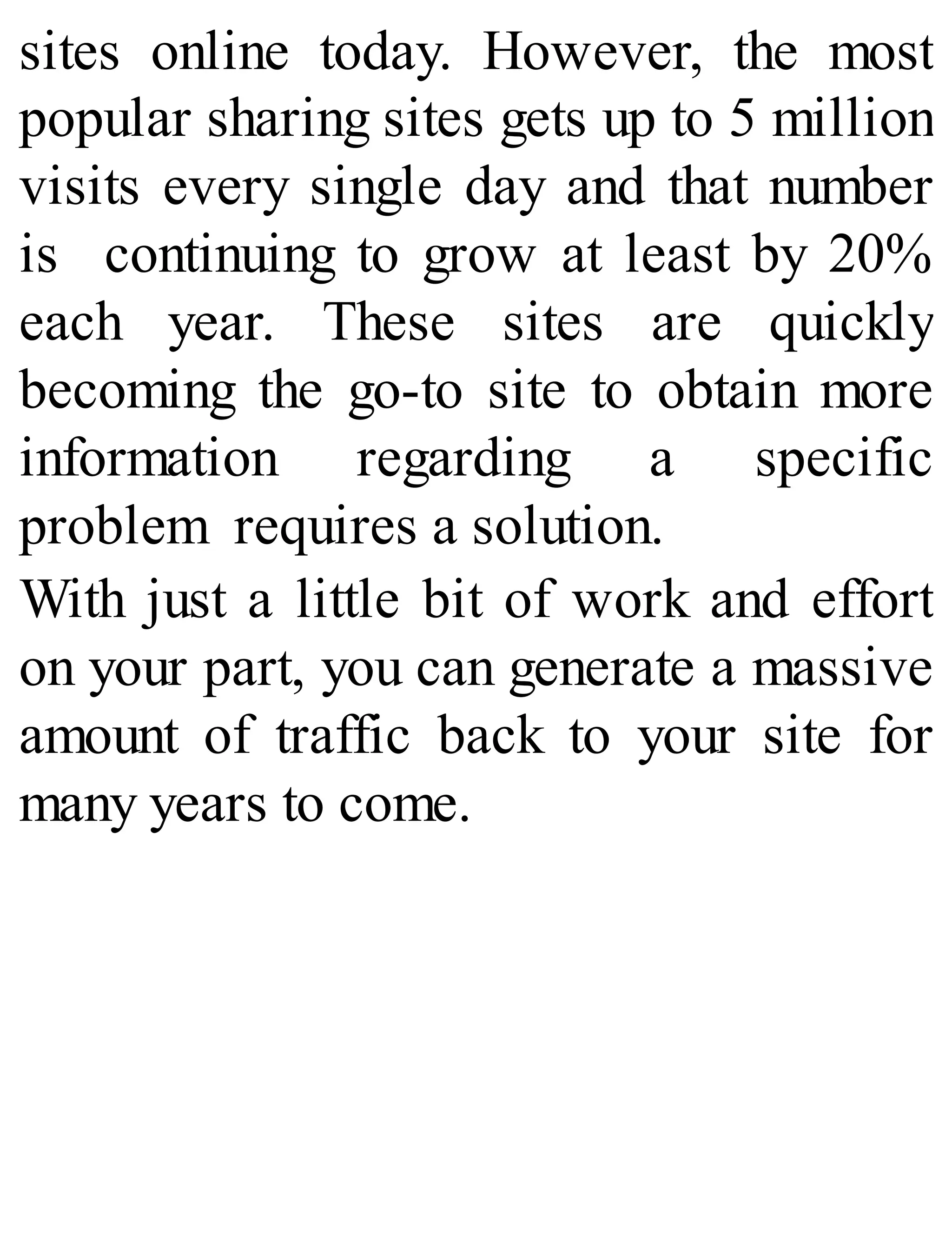 sites online today. However, the most
popular sharing sites gets up to 5 million
visits every single day and that number
is continuing to grow at least by 20%
each year. These sites are quickly
becoming the go-to site to obtain more
information regarding a specific
problem requires a solution.
With just a little bit of work and effort
on your part, you can generate a massive
amount of traffic back to your site for
many years to come.
 