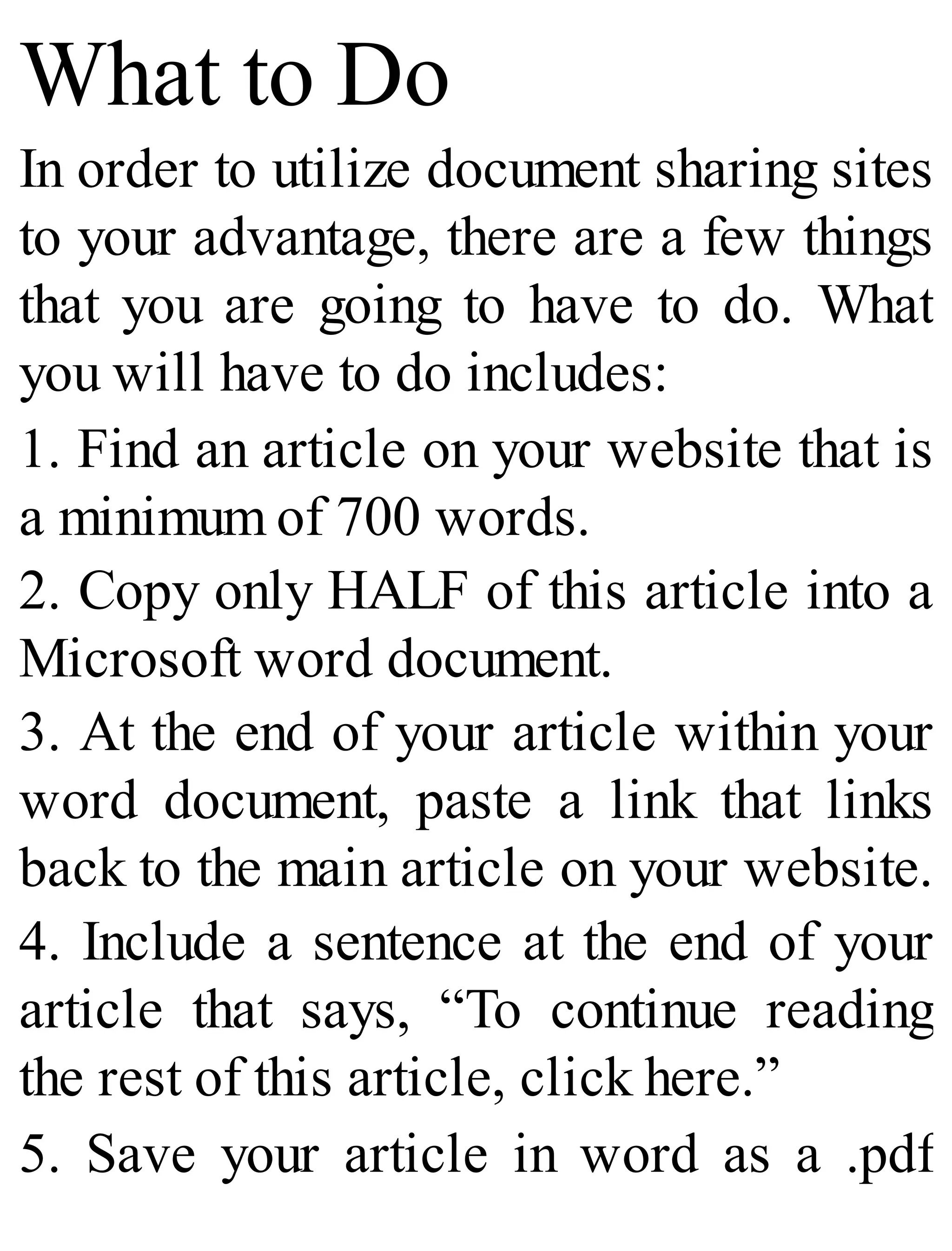 What to Do
In order to utilize document sharing sites
to your advantage, there are a few things
that you are going to have to do. What
you will have to do includes:
1. Find an article on your website that is
a minimum of 700 words.
2. Copy only HALF of this article into a
Microsoft word document.
3. At the end of your article within your
word document, paste a link that links
back to the main article on your website.
4. Include a sentence at the end of your
article that says, “To continue reading
the rest of this article, click here.”
5. Save your article in word as a .pdf
 