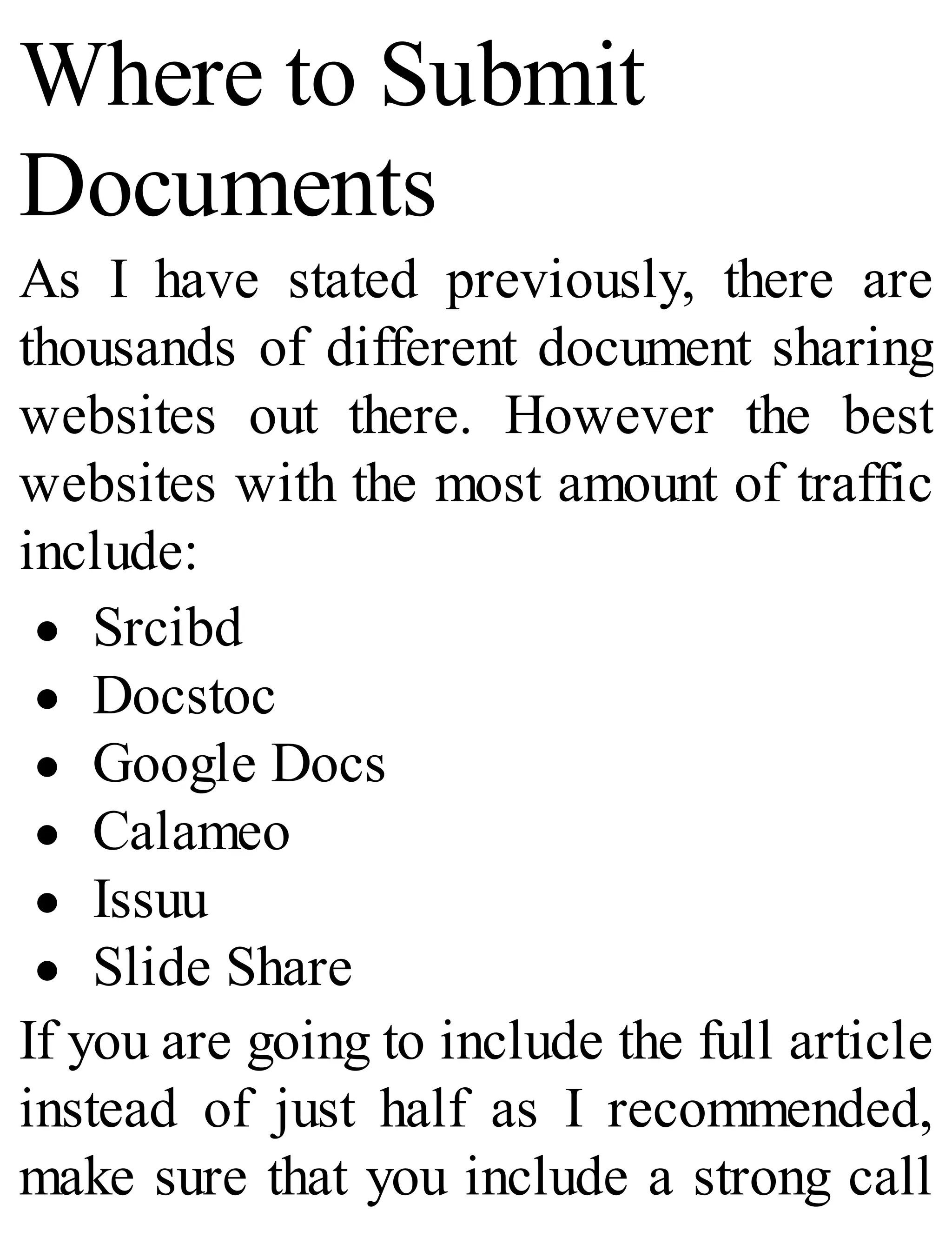 Where to Submit
Documents
As I have stated previously, there are
thousands of different document sharing
websites out there. However the best
websites with the most amount of traffic
include:
Srcibd
Docstoc
Google Docs
Calameo
Issuu
Slide Share
If you are going to include the full article
instead of just half as I recommended,
make sure that you include a strong call
 