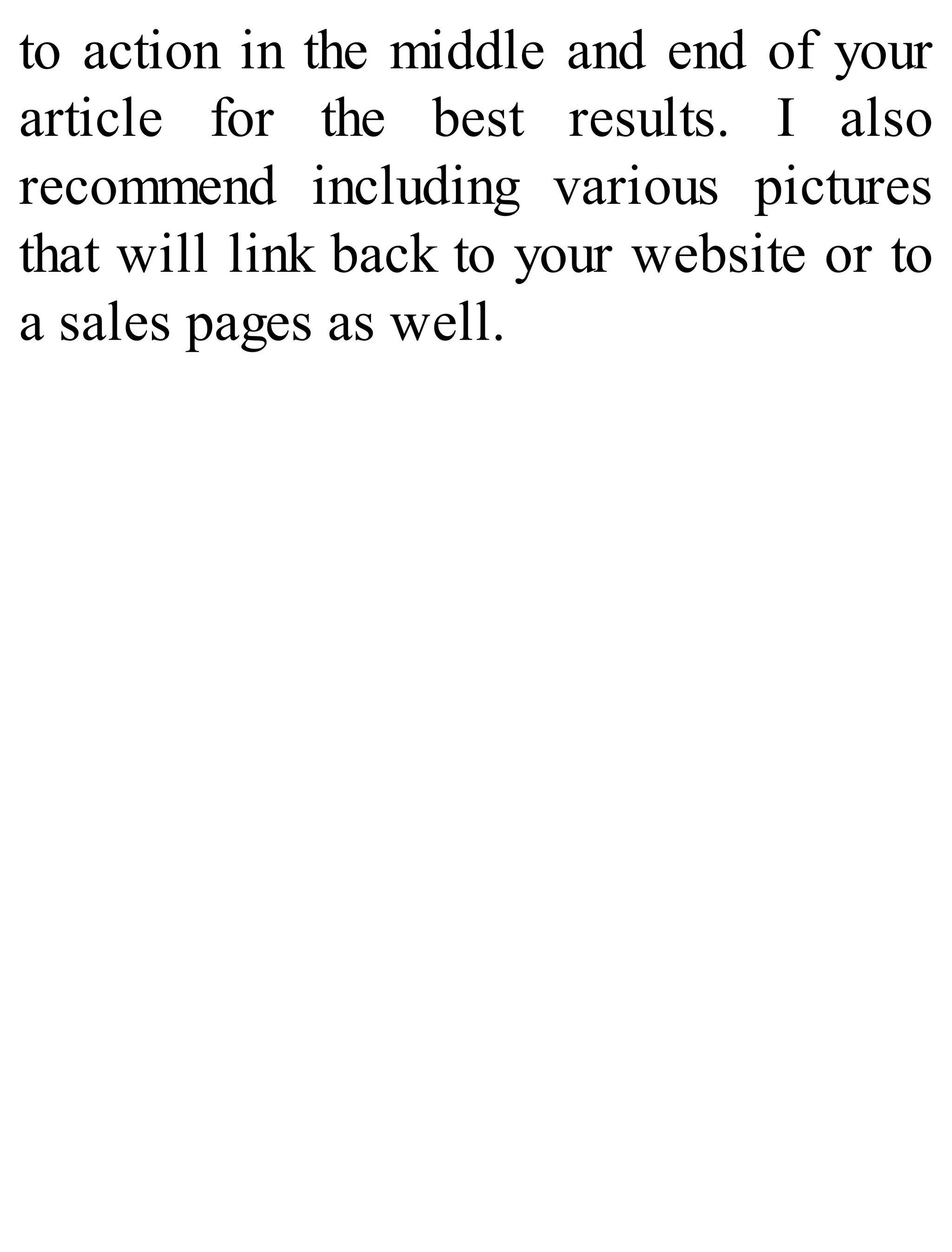 to action in the middle and end of your
article for the best results. I also
recommend including various pictures
that will link back to your website or to
a sales pages as well.
 