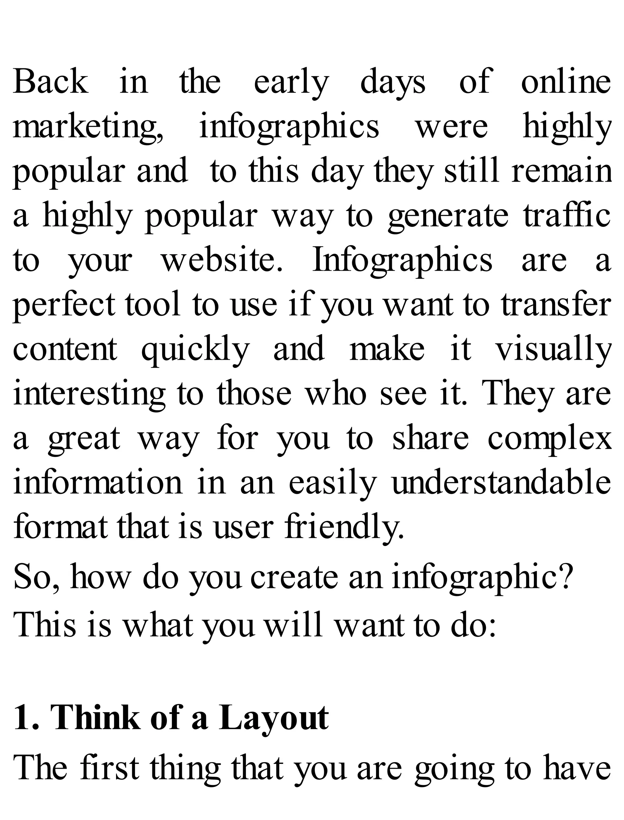 Back in the early days of online
marketing, infographics were highly
popular and to this day they still remain
a highly popular way to generate traffic
to your website. Infographics are a
perfect tool to use if you want to transfer
content quickly and make it visually
interesting to those who see it. They are
a great way for you to share complex
information in an easily understandable
format that is user friendly.
So, how do you create an infographic?
This is what you will want to do:
1. Think of a Layout
The first thing that you are going to have
 