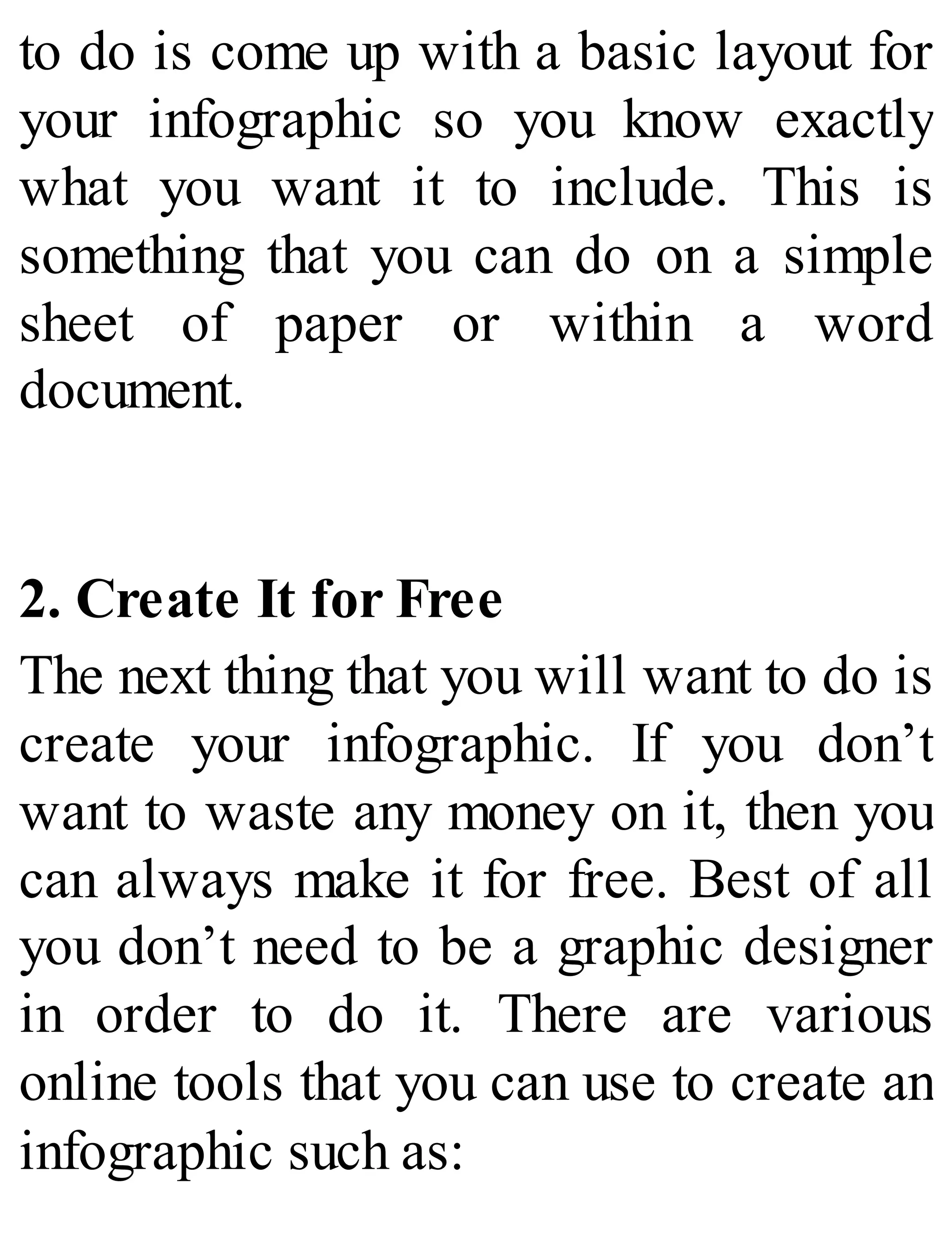 to do is come up with a basic layout for
your infographic so you know exactly
what you want it to include. This is
something that you can do on a simple
sheet of paper or within a word
document.
2. Create It for Free
The next thing that you will want to do is
create your infographic. If you don’t
want to waste any money on it, then you
can always make it for free. Best of all
you don’t need to be a graphic designer
in order to do it. There are various
online tools that you can use to create an
infographic such as:
 