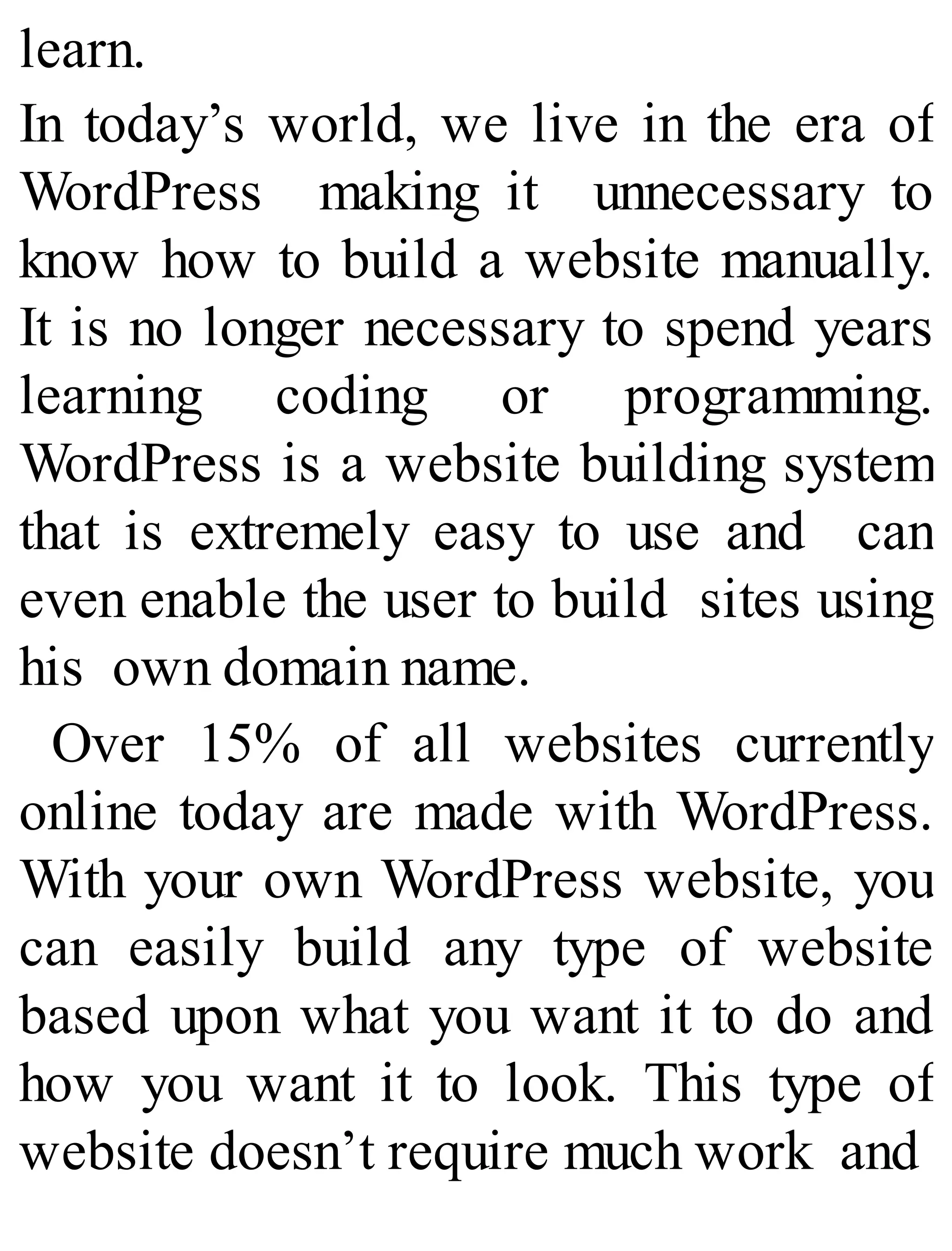 learn.
In today’s world, we live in the era of
WordPress making it unnecessary to
know how to build a website manually.
It is no longer necessary to spend years
learning coding or programming.
WordPress is a website building system
that is extremely easy to use and can
even enable the user to build sites using
his own domain name.
Over 15% of all websites currently
online today are made with WordPress.
With your own WordPress website, you
can easily build any type of website
based upon what you want it to do and
how you want it to look. This type of
website doesn’t require much work and
 