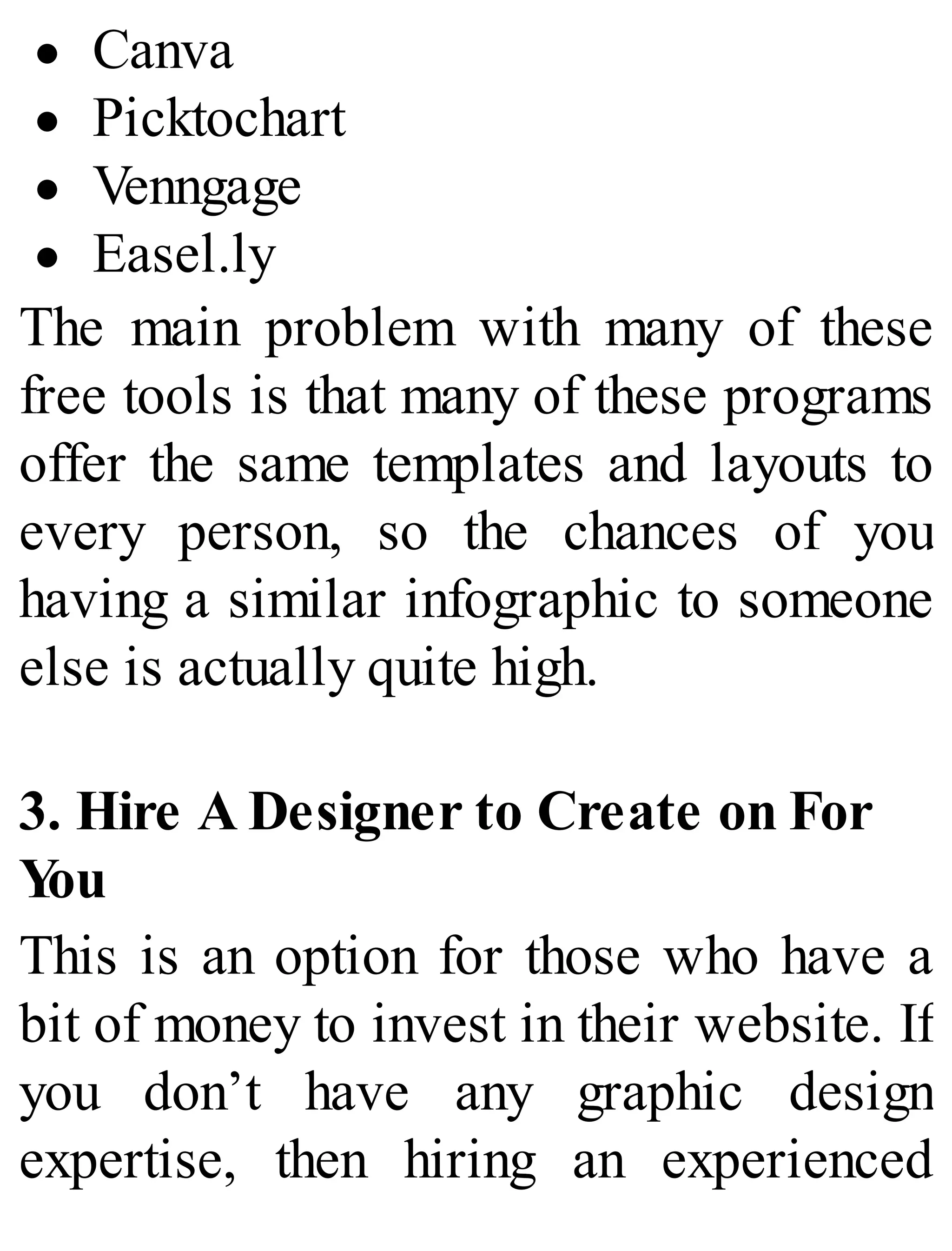 Canva
Picktochart
Venngage
Easel.ly
The main problem with many of these
free tools is that many of these programs
offer the same templates and layouts to
every person, so the chances of you
having a similar infographic to someone
else is actually quite high.
3. Hire A Designer to Create on For
You
This is an option for those who have a
bit of money to invest in their website. If
you don’t have any graphic design
expertise, then hiring an experienced
 