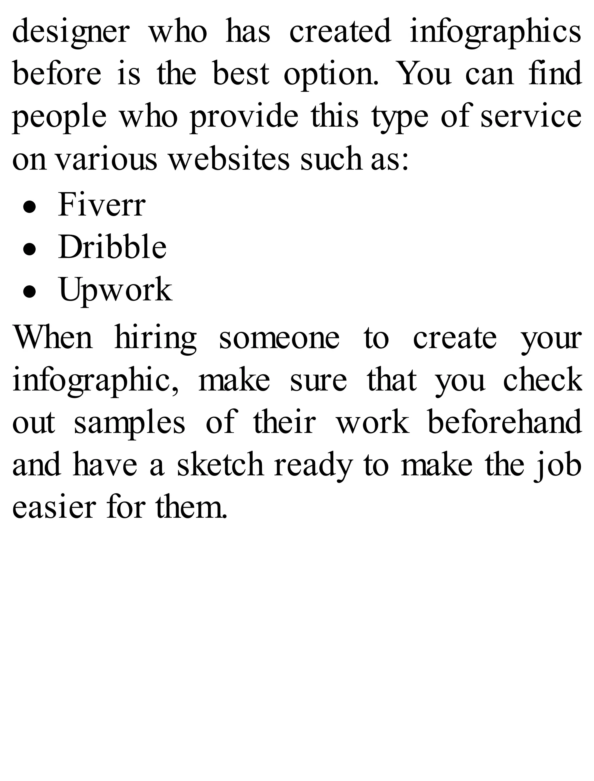 designer who has created infographics
before is the best option. You can find
people who provide this type of service
on various websites such as:
Fiverr
Dribble
Upwork
When hiring someone to create your
infographic, make sure that you check
out samples of their work beforehand
and have a sketch ready to make the job
easier for them.
 