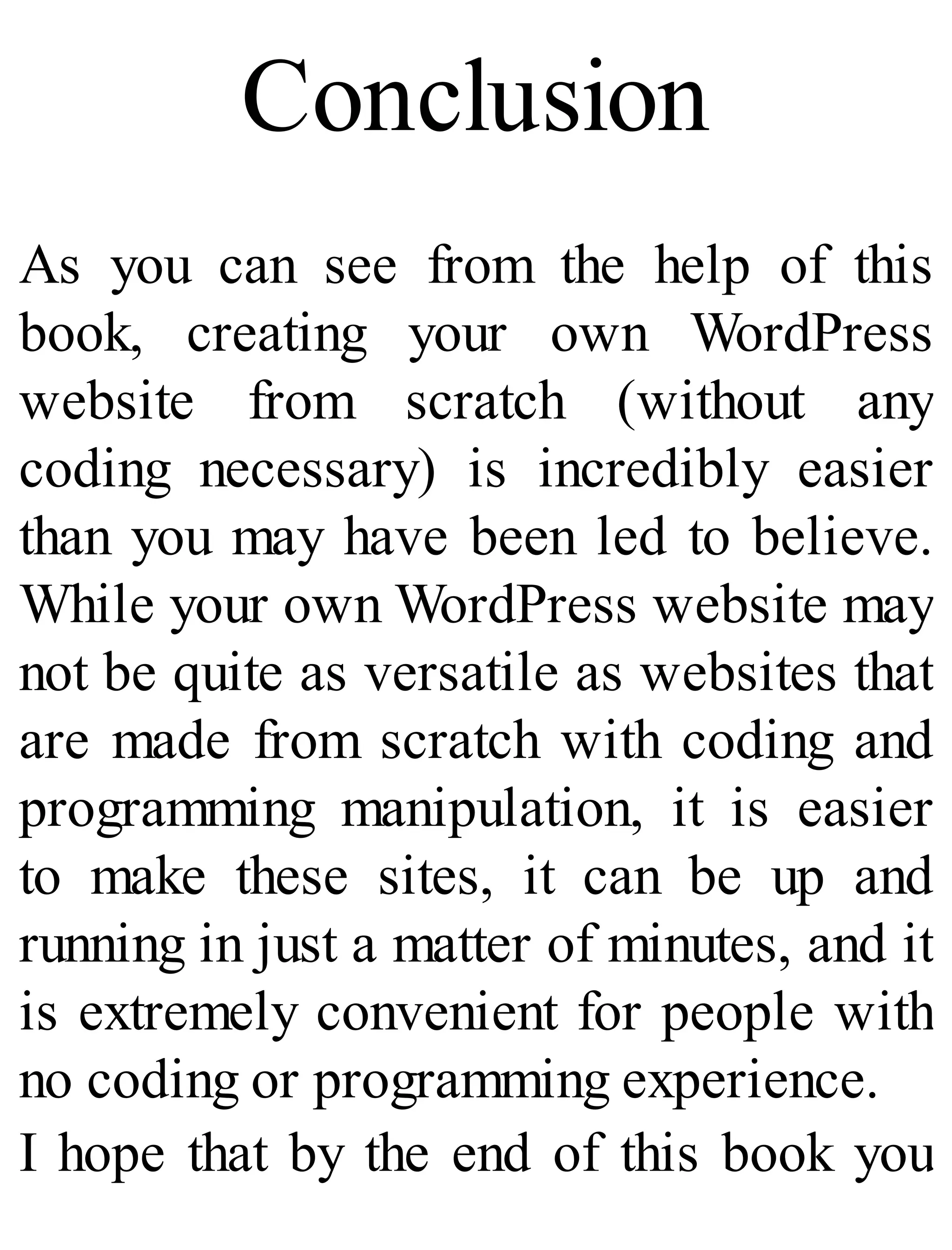 Conclusion
As you can see from the help of this
book, creating your own WordPress
website from scratch (without any
coding necessary) is incredibly easier
than you may have been led to believe.
While your own WordPress website may
not be quite as versatile as websites that
are made from scratch with coding and
programming manipulation, it is easier
to make these sites, it can be up and
running in just a matter of minutes, and it
is extremely convenient for people with
no coding or programming experience.
I hope that by the end of this book you
 