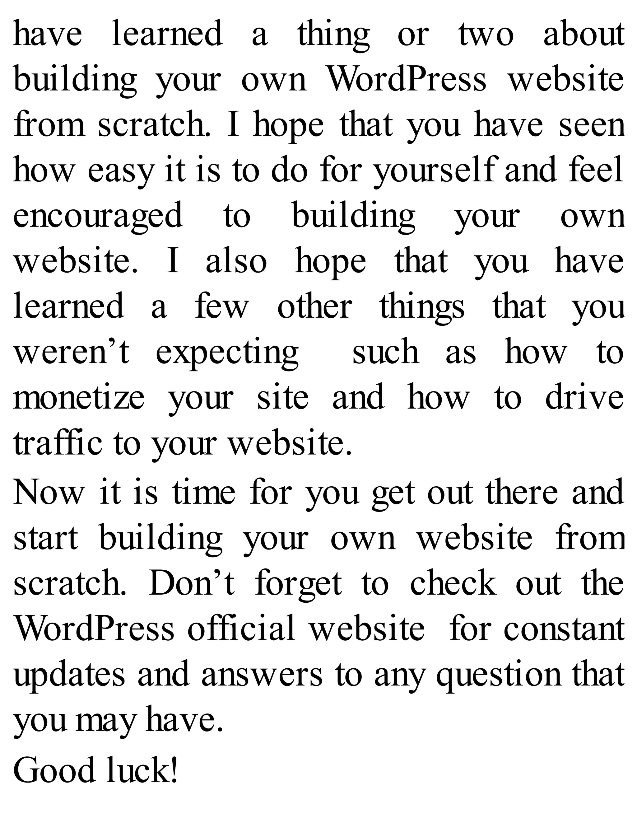 have learned a thing or two about
building your own WordPress website
from scratch. I hope that you have seen
how easy it is to do for yourself and feel
encouraged to building your own
website. I also hope that you have
learned a few other things that you
weren’t expecting such as how to
monetize your site and how to drive
traffic to your website.
Now it is time for you get out there and
start building your own website from
scratch. Don’t forget to check out the
WordPress official website for constant
updates and answers to any question that
you may have.
Good luck!
 