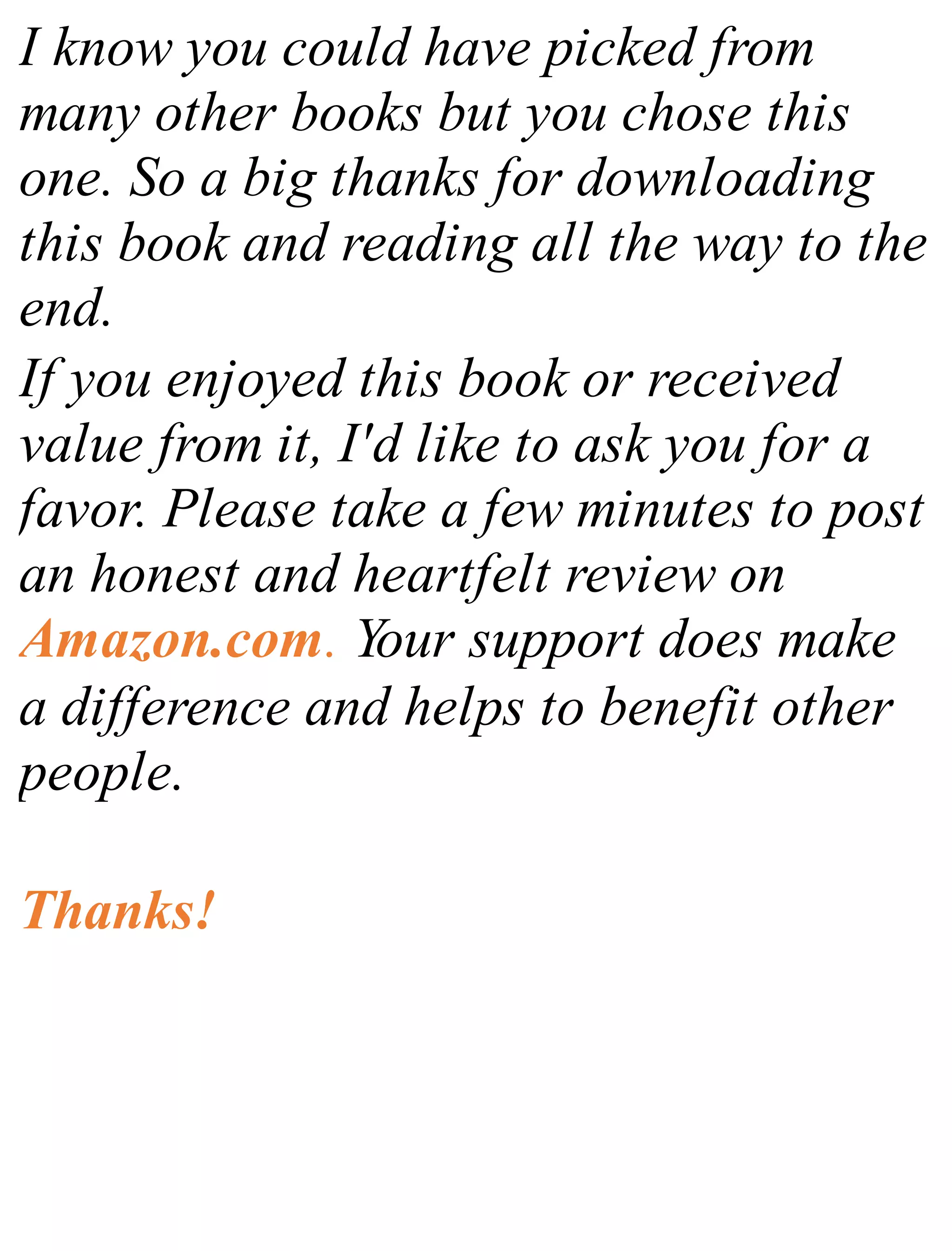 I know you could have picked from
many other books but you chose this
one. So a big thanks for downloading
this book and reading all the way to the
end.
If you enjoyed this book or received
value from it, I'd like to ask you for a
favor. Please take a few minutes to post
an honest and heartfelt review on
Amazon.com. Your support does make
a difference and helps to benefit other
people.
Thanks!
 