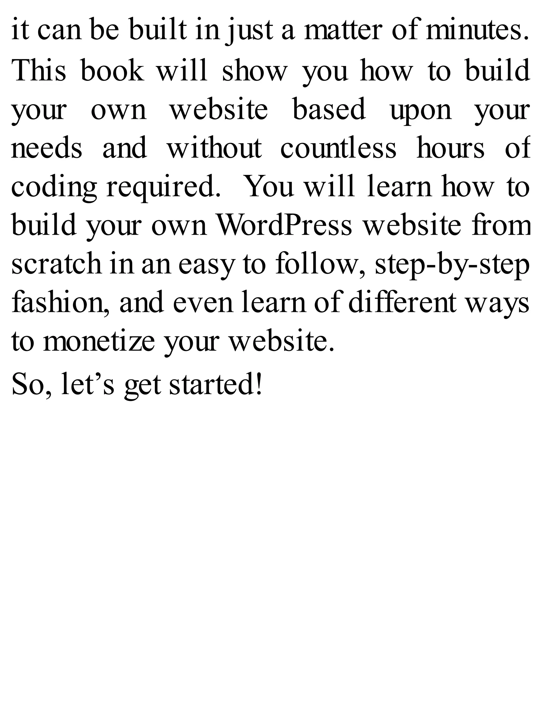 it can be built in just a matter of minutes.
This book will show you how to build
your own website based upon your
needs and without countless hours of
coding required. You will learn how to
build your own WordPress website from
scratch in an easy to follow, step-by-step
fashion, and even learn of different ways
to monetize your website.
So, let’s get started!
 