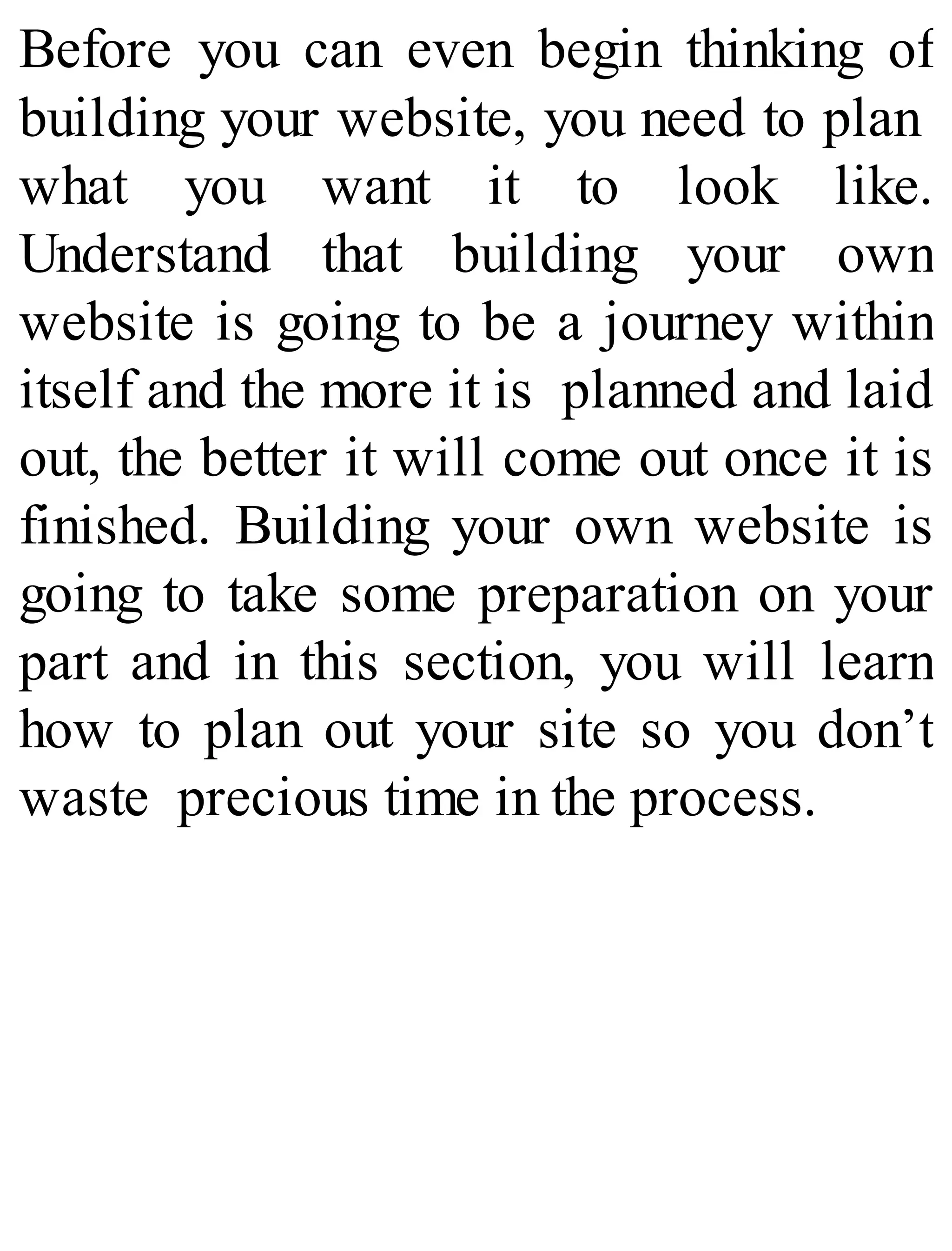Before you can even begin thinking of
building your website, you need to plan
what you want it to look like.
Understand that building your own
website is going to be a journey within
itself and the more it is planned and laid
out, the better it will come out once it is
finished. Building your own website is
going to take some preparation on your
part and in this section, you will learn
how to plan out your site so you don’t
waste precious time in the process.
 