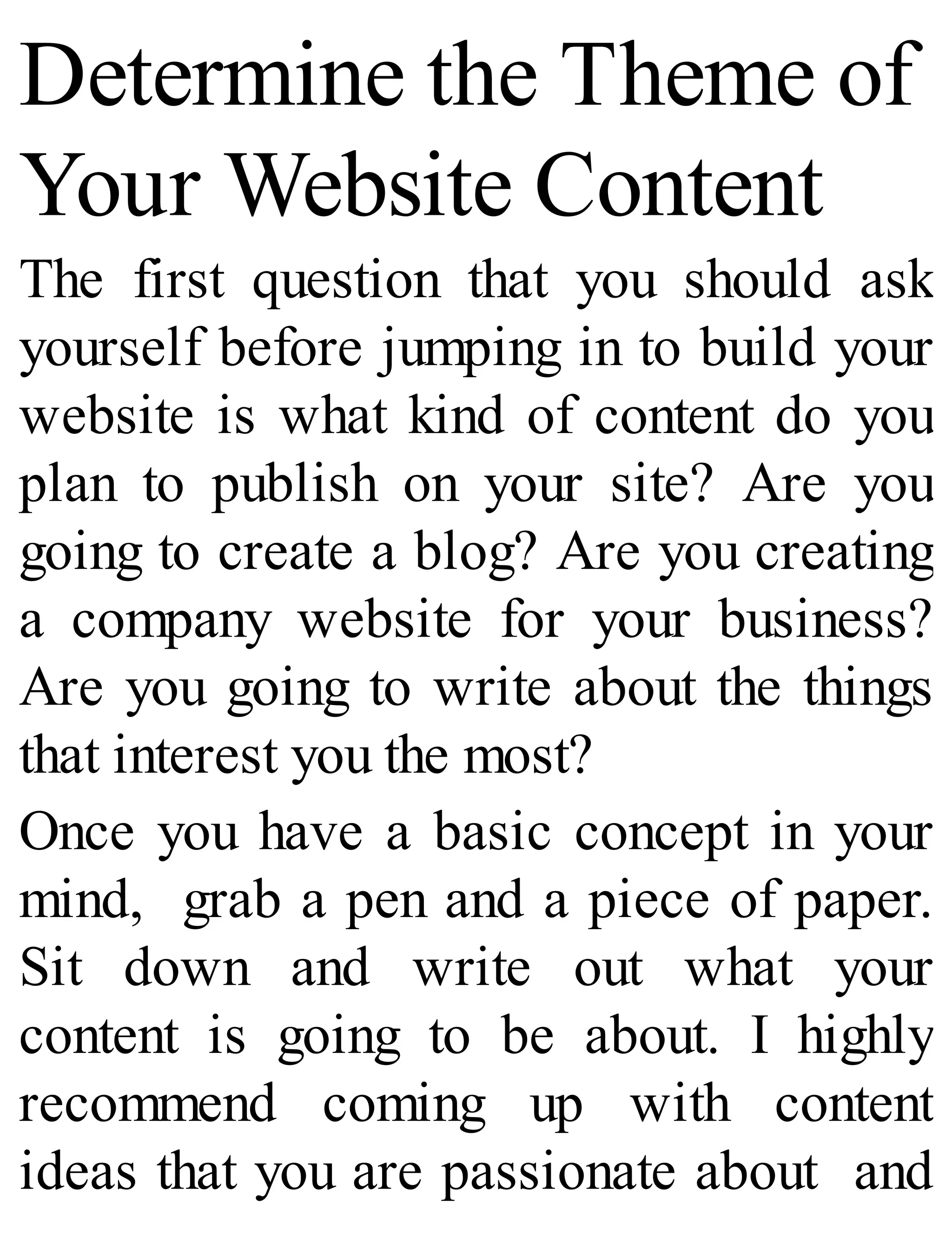 Determine the Theme of
Your Website Content
The first question that you should ask
yourself before jumping in to build your
website is what kind of content do you
plan to publish on your site? Are you
going to create a blog? Are you creating
a company website for your business?
Are you going to write about the things
that interest you the most?
Once you have a basic concept in your
mind, grab a pen and a piece of paper.
Sit down and write out what your
content is going to be about. I highly
recommend coming up with content
ideas that you are passionate about and
 