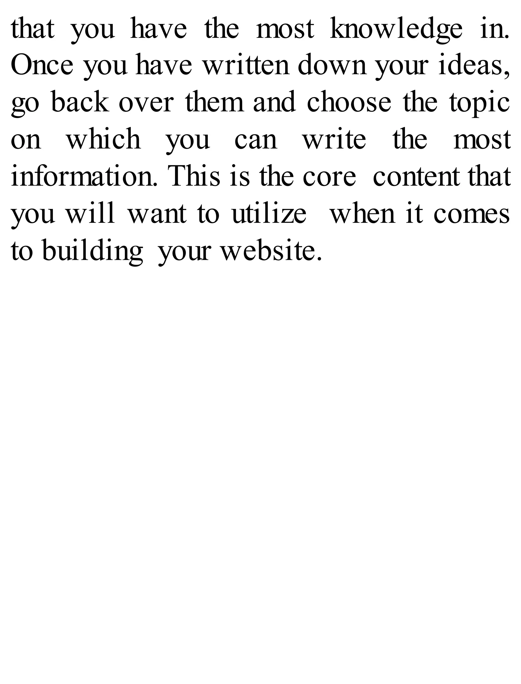 that you have the most knowledge in.
Once you have written down your ideas,
go back over them and choose the topic
on which you can write the most
information. This is the core content that
you will want to utilize when it comes
to building your website.
 