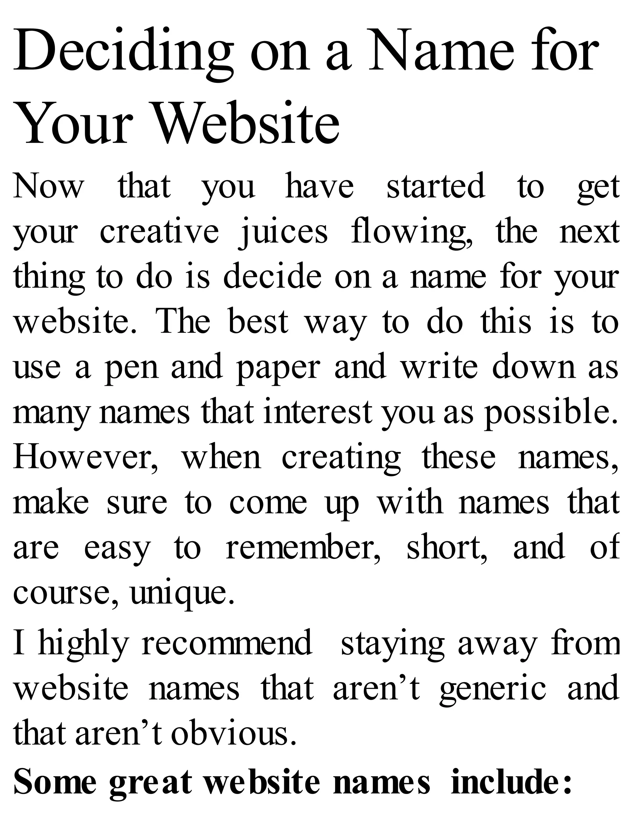 Deciding on a Name for
Your Website
Now that you have started to get
your creative juices flowing, the next
thing to do is decide on a name for your
website. The best way to do this is to
use a pen and paper and write down as
many names that interest you as possible.
However, when creating these names,
make sure to come up with names that
are easy to remember, short, and of
course, unique.
I highly recommend staying away from
website names that aren’t generic and
that aren’t obvious.
Some great website names include:
 