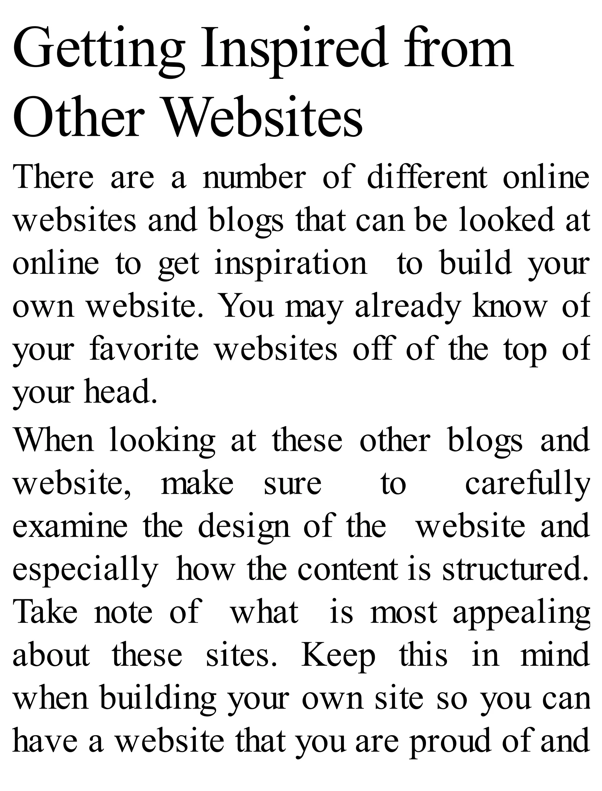 Getting Inspired from
Other Websites
There are a number of different online
websites and blogs that can be looked at
online to get inspiration to build your
own website. You may already know of
your favorite websites off of the top of
your head.
When looking at these other blogs and
website, make sure to carefully
examine the design of the website and
especially how the content is structured.
Take note of what is most appealing
about these sites. Keep this in mind
when building your own site so you can
have a website that you are proud of and
 