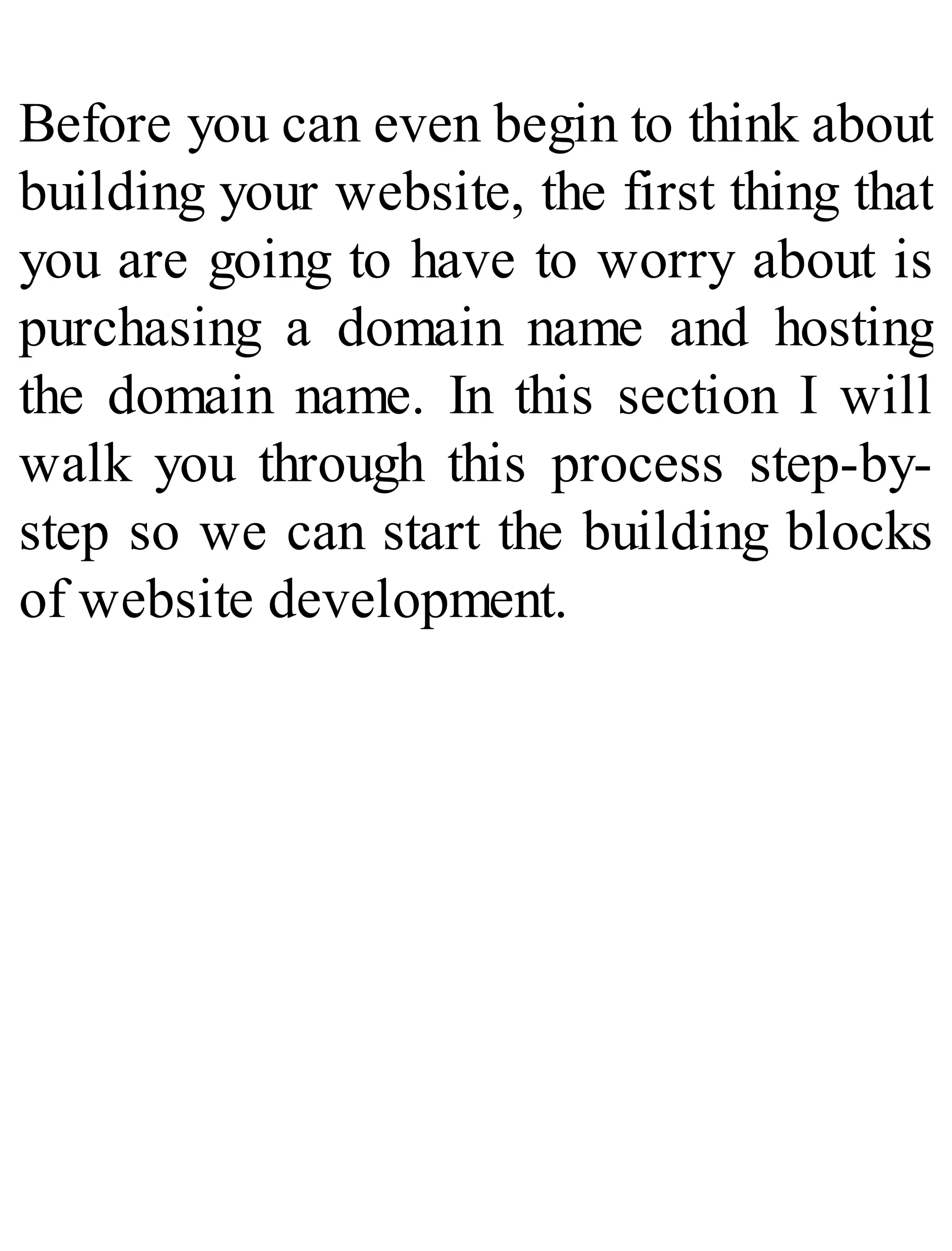 Before you can even begin to think about
building your website, the first thing that
you are going to have to worry about is
purchasing a domain name and hosting
the domain name. In this section I will
walk you through this process step-by-
step so we can start the building blocks
of website development.
 