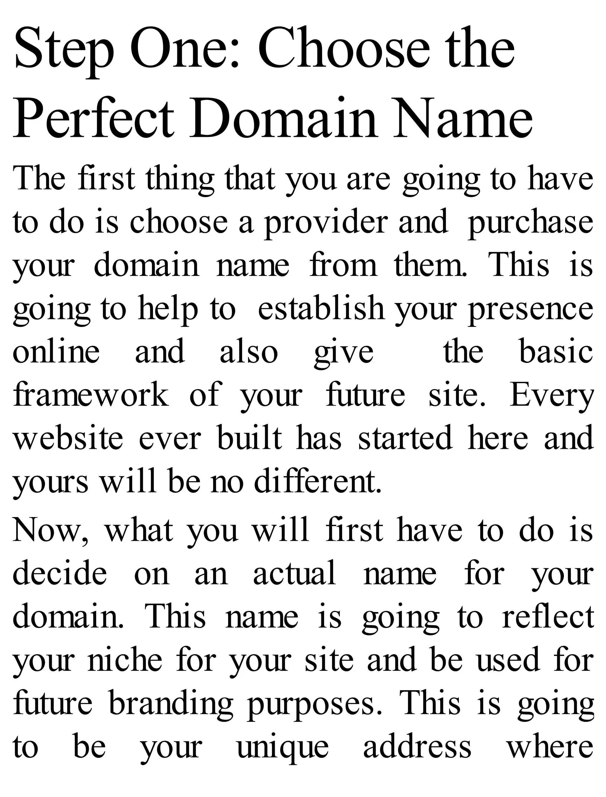 Step One: Choose the
Perfect Domain Name
The first thing that you are going to have
to do is choose a provider and purchase
your domain name from them. This is
going to help to establish your presence
online and also give the basic
framework of your future site. Every
website ever built has started here and
yours will be no different.
Now, what you will first have to do is
decide on an actual name for your
domain. This name is going to reflect
your niche for your site and be used for
future branding purposes. This is going
to be your unique address where
 