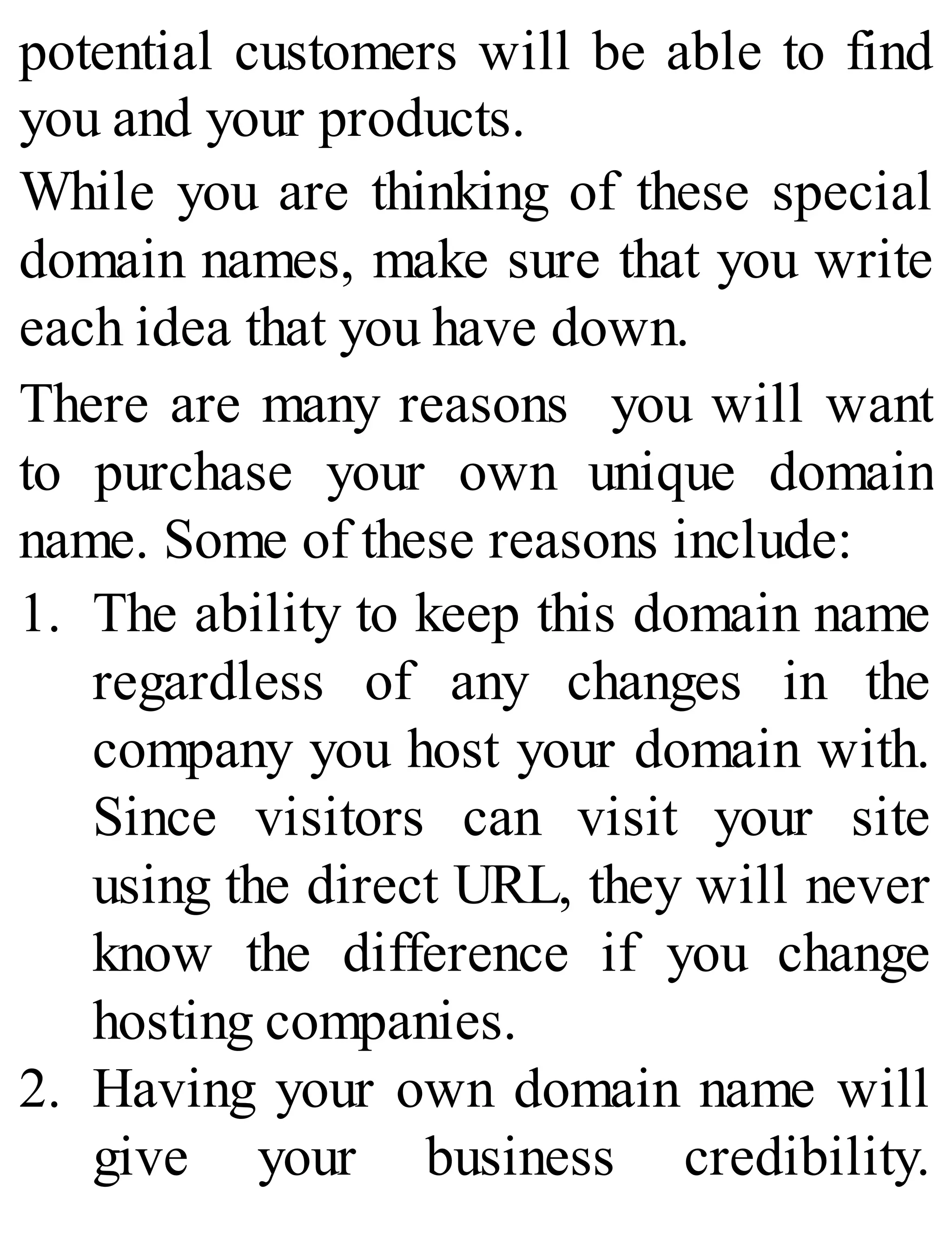 potential customers will be able to find
you and your products.
While you are thinking of these special
domain names, make sure that you write
each idea that you have down.
There are many reasons you will want
to purchase your own unique domain
name. Some of these reasons include:
1. The ability to keep this domain name
regardless of any changes in the
company you host your domain with.
Since visitors can visit your site
using the direct URL, they will never
know the difference if you change
hosting companies.
2. Having your own domain name will
give your business credibility.
 