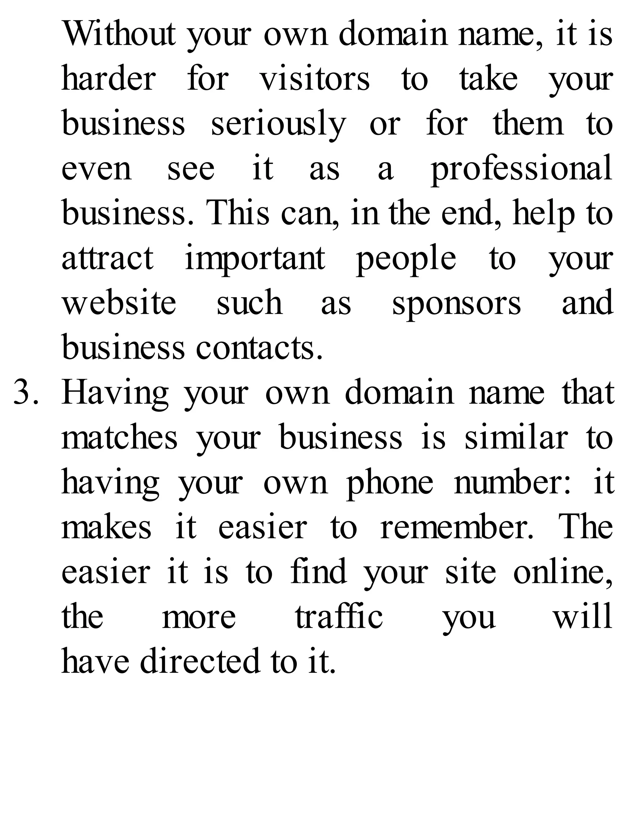 Without your own domain name, it is
harder for visitors to take your
business seriously or for them to
even see it as a professional
business. This can, in the end, help to
attract important people to your
website such as sponsors and
business contacts.
3. Having your own domain name that
matches your business is similar to
having your own phone number: it
makes it easier to remember. The
easier it is to find your site online,
the more traffic you will
have directed to it.
 