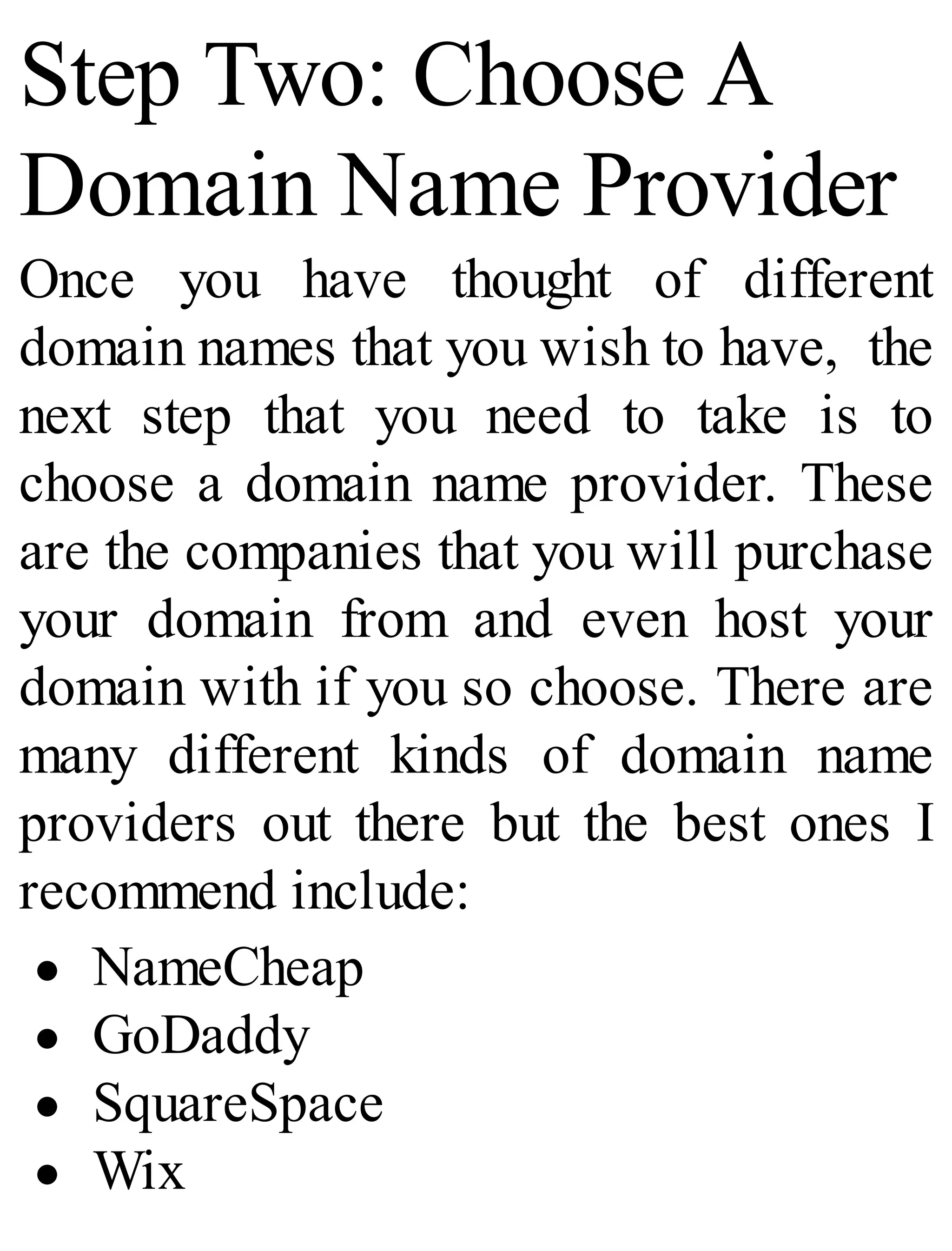 Step Two: Choose A
Domain Name Provider
Once you have thought of different
domain names that you wish to have, the
next step that you need to take is to
choose a domain name provider. These
are the companies that you will purchase
your domain from and even host your
domain with if you so choose. There are
many different kinds of domain name
providers out there but the best ones I
recommend include:
NameCheap
GoDaddy
SquareSpace
Wix
 
