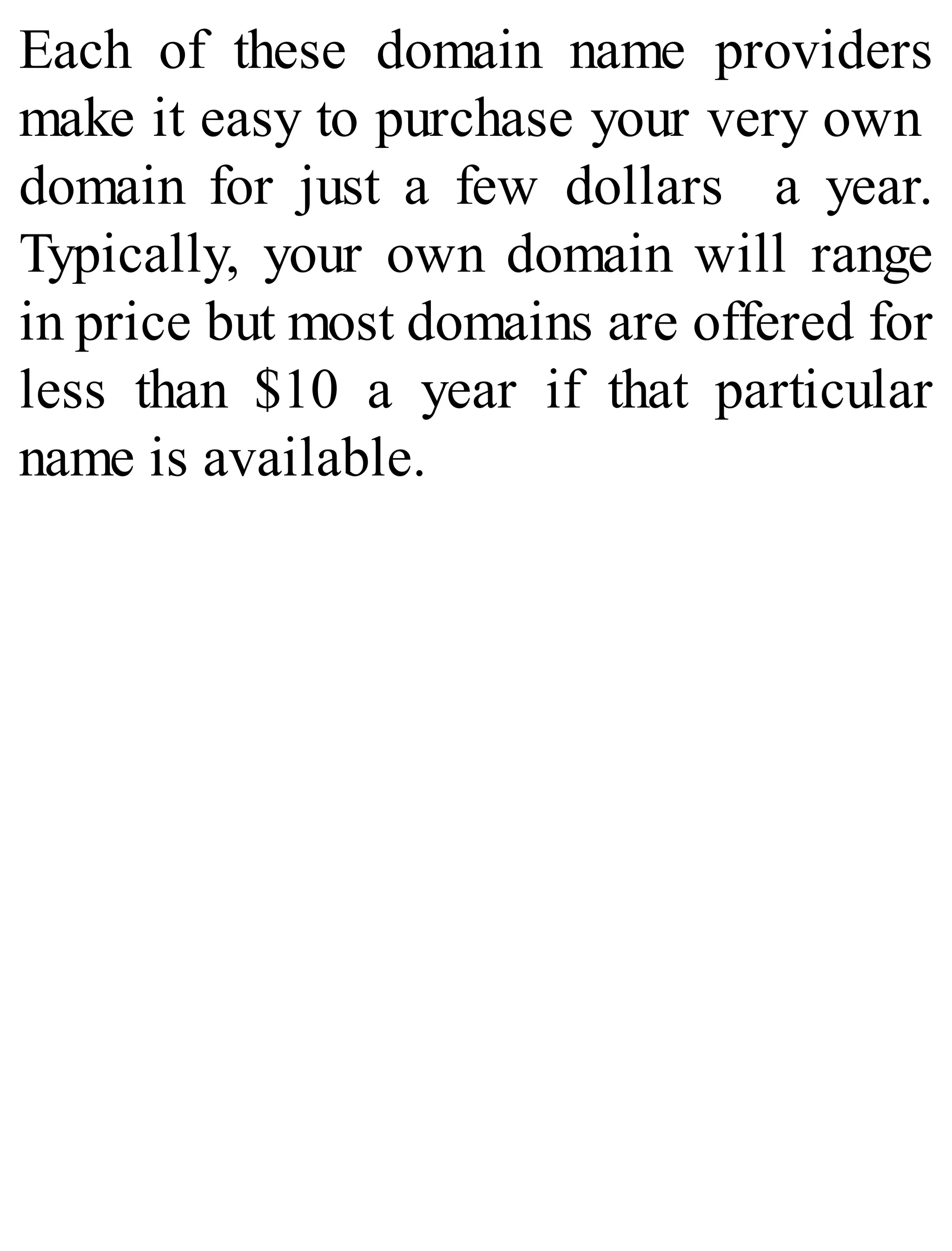 Each of these domain name providers
make it easy to purchase your very own
domain for just a few dollars a year.
Typically, your own domain will range
in price but most domains are offered for
less than $10 a year if that particular
name is available.
 