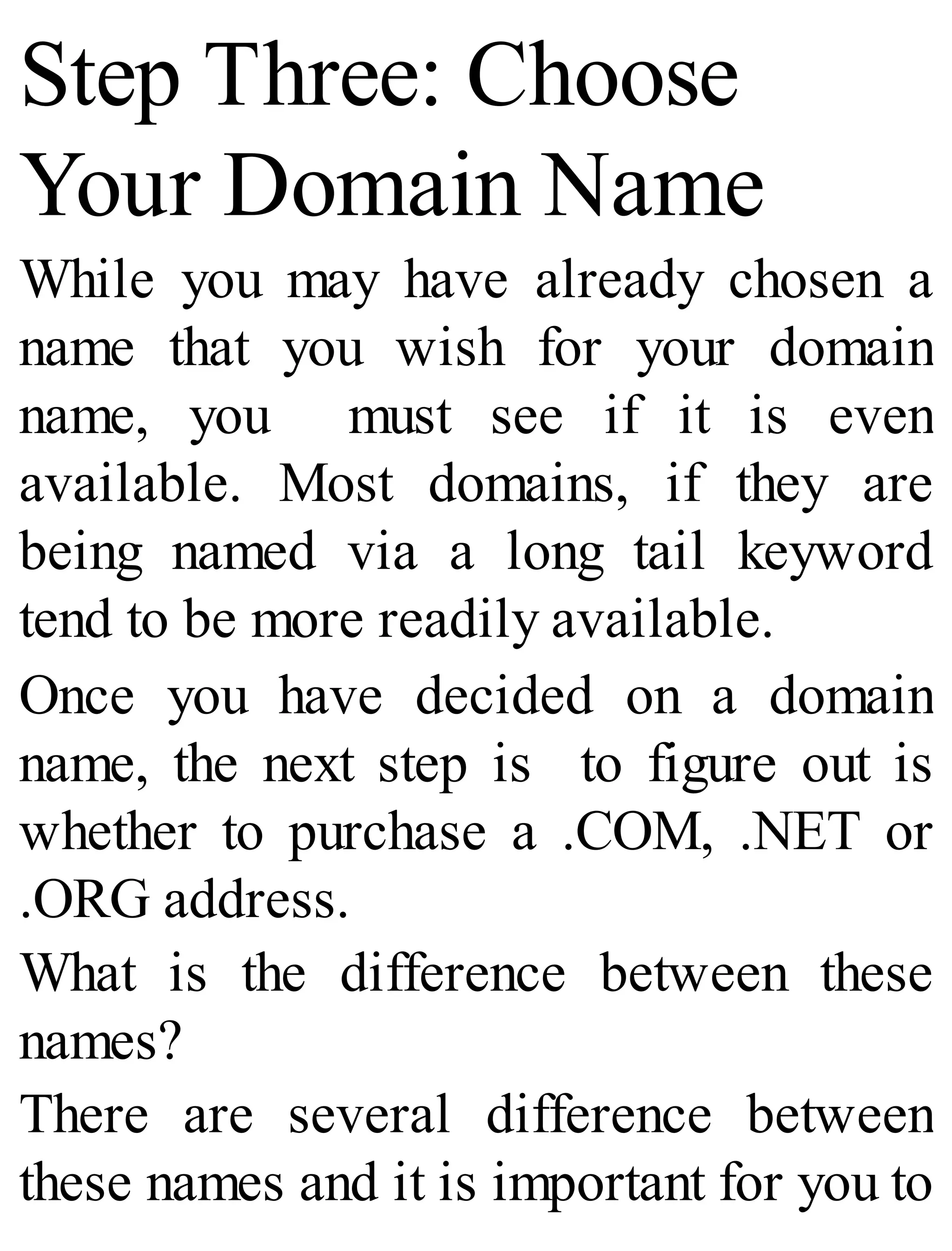Step Three: Choose
Your Domain Name
While you may have already chosen a
name that you wish for your domain
name, you must see if it is even
available. Most domains, if they are
being named via a long tail keyword
tend to be more readily available.
Once you have decided on a domain
name, the next step is to figure out is
whether to purchase a .COM, .NET or
.ORG address.
What is the difference between these
names?
There are several difference between
these names and it is important for you to
 
