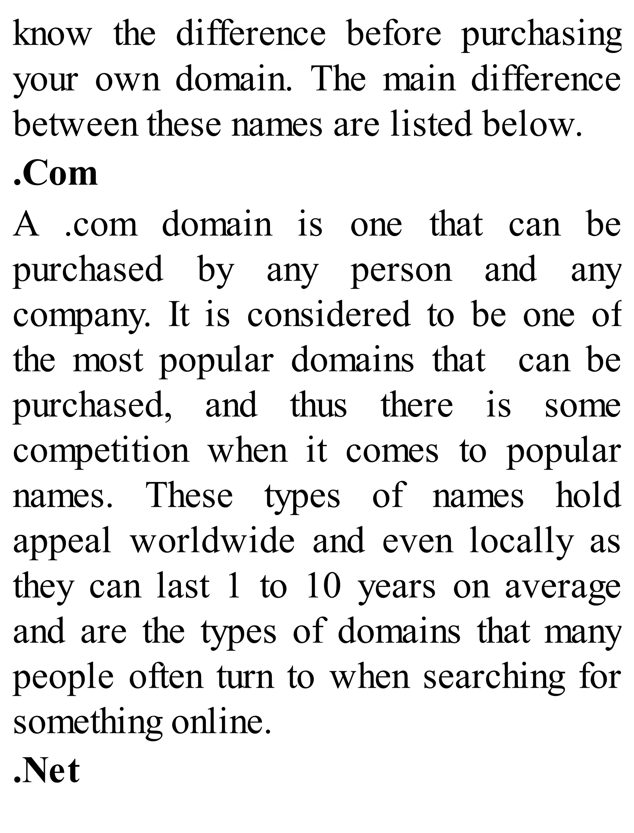 know the difference before purchasing
your own domain. The main difference
between these names are listed below.
.Com
A .com domain is one that can be
purchased by any person and any
company. It is considered to be one of
the most popular domains that can be
purchased, and thus there is some
competition when it comes to popular
names. These types of names hold
appeal worldwide and even locally as
they can last 1 to 10 years on average
and are the types of domains that many
people often turn to when searching for
something online.
.Net
 