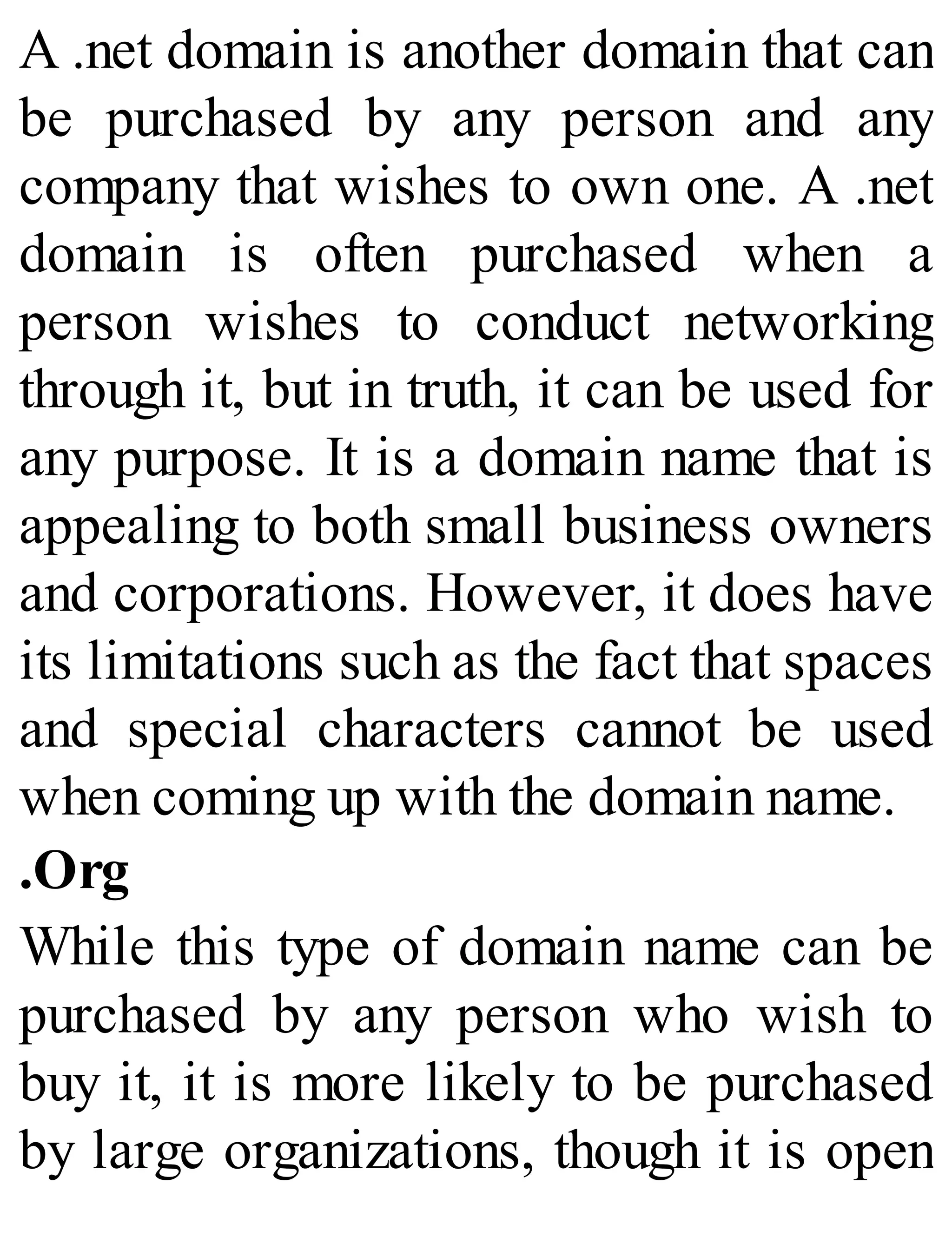 A .net domain is another domain that can
be purchased by any person and any
company that wishes to own one. A .net
domain is often purchased when a
person wishes to conduct networking
through it, but in truth, it can be used for
any purpose. It is a domain name that is
appealing to both small business owners
and corporations. However, it does have
its limitations such as the fact that spaces
and special characters cannot be used
when coming up with the domain name.
.Org
While this type of domain name can be
purchased by any person who wish to
buy it, it is more likely to be purchased
by large organizations, though it is open
 