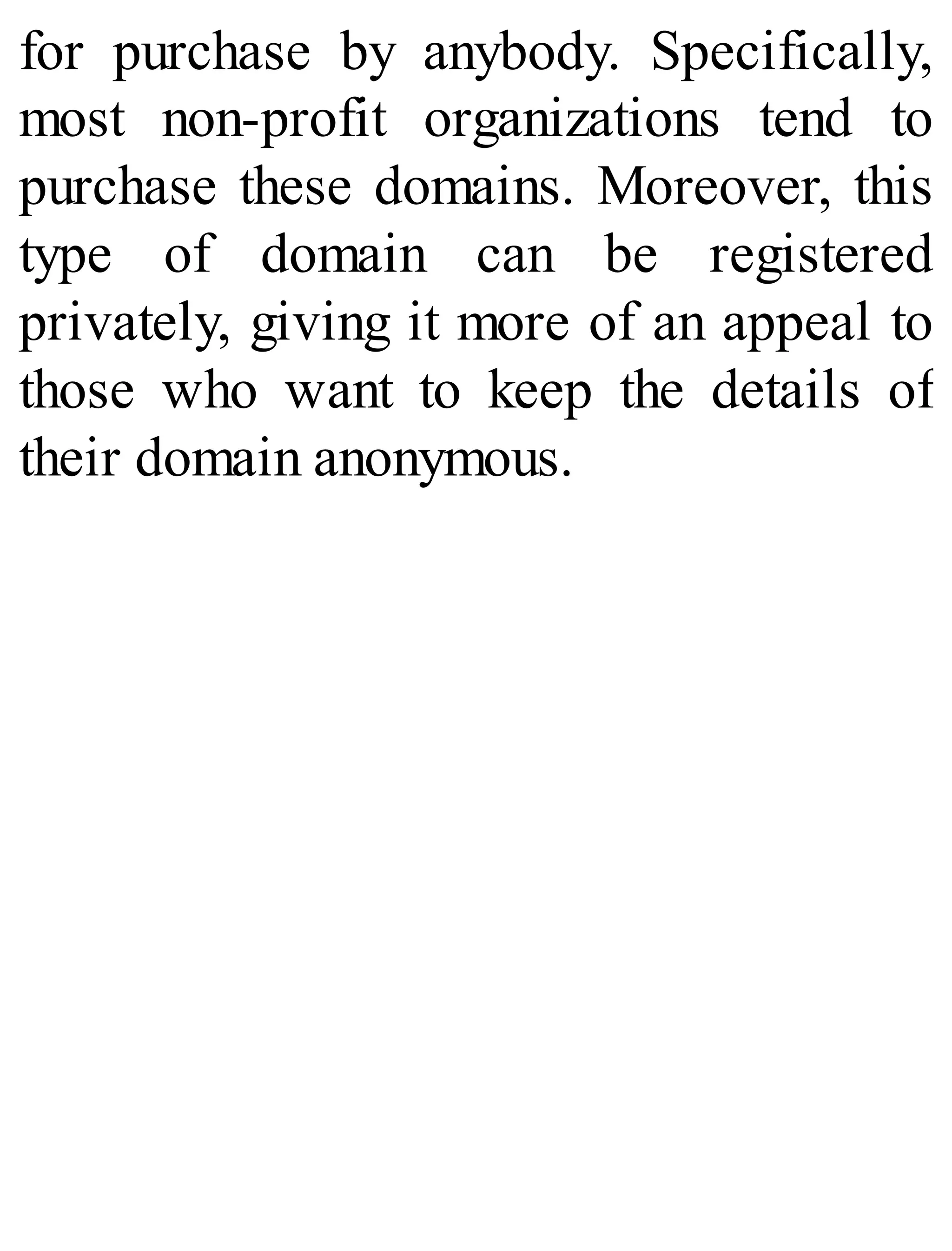 for purchase by anybody. Specifically,
most non-profit organizations tend to
purchase these domains. Moreover, this
type of domain can be registered
privately, giving it more of an appeal to
those who want to keep the details of
their domain anonymous.
 