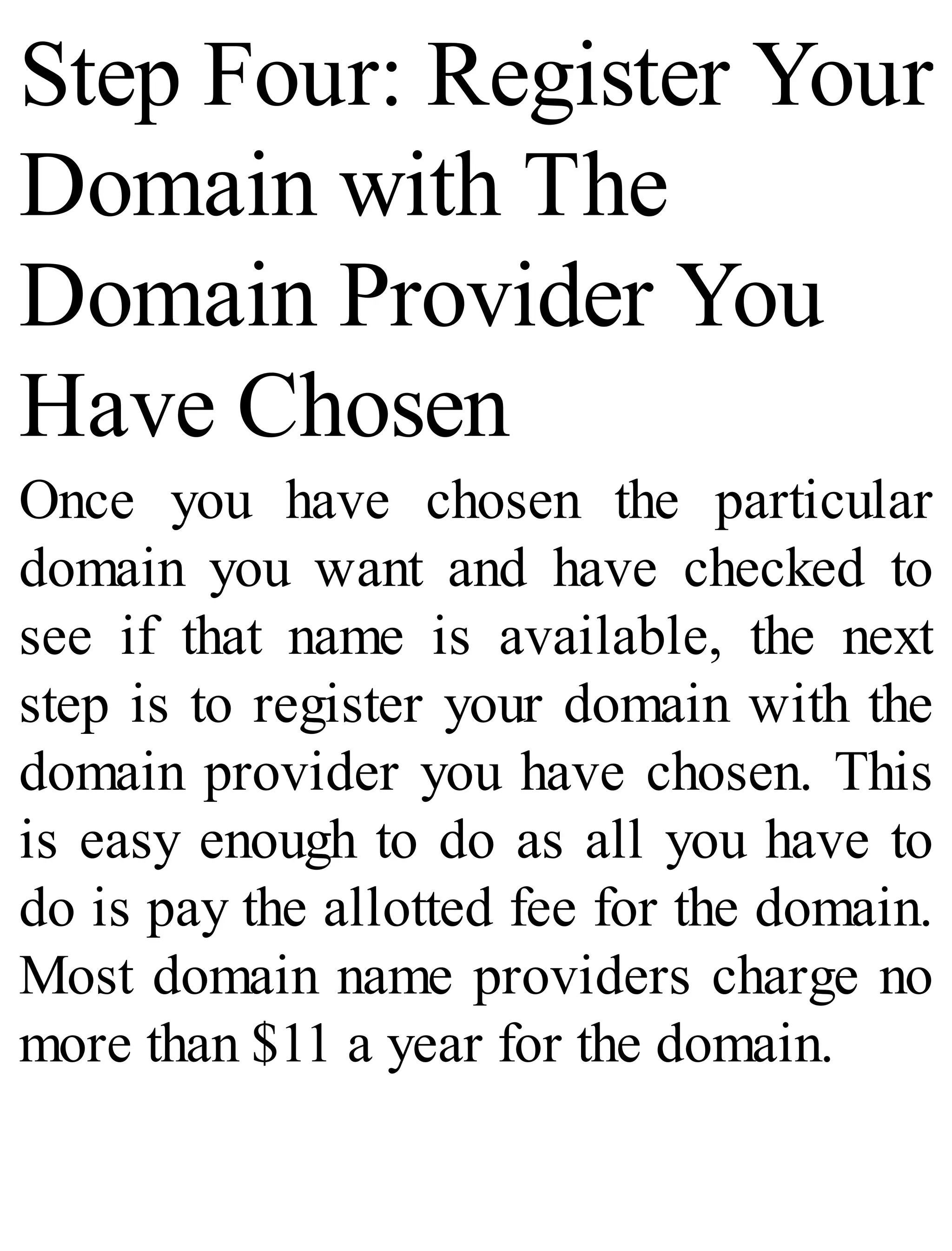 Step Four: Register Your
Domain with The
Domain Provider You
Have Chosen
Once you have chosen the particular
domain you want and have checked to
see if that name is available, the next
step is to register your domain with the
domain provider you have chosen. This
is easy enough to do as all you have to
do is pay the allotted fee for the domain.
Most domain name providers charge no
more than $11 a year for the domain.
 