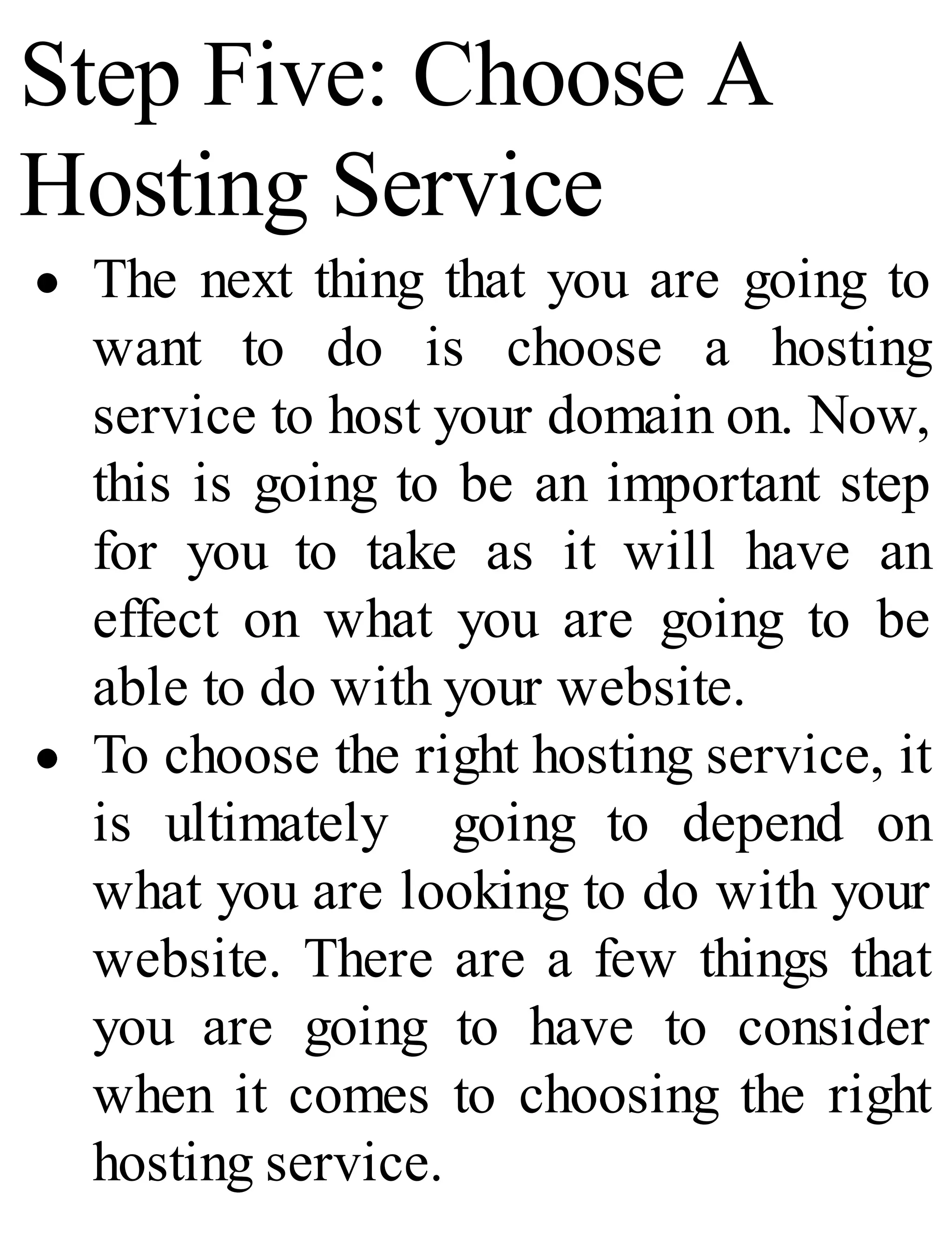 Step Five: Choose A
Hosting Service
The next thing that you are going to
want to do is choose a hosting
service to host your domain on. Now,
this is going to be an important step
for you to take as it will have an
effect on what you are going to be
able to do with your website.
To choose the right hosting service, it
is ultimately going to depend on
what you are looking to do with your
website. There are a few things that
you are going to have to consider
when it comes to choosing the right
hosting service.
 
