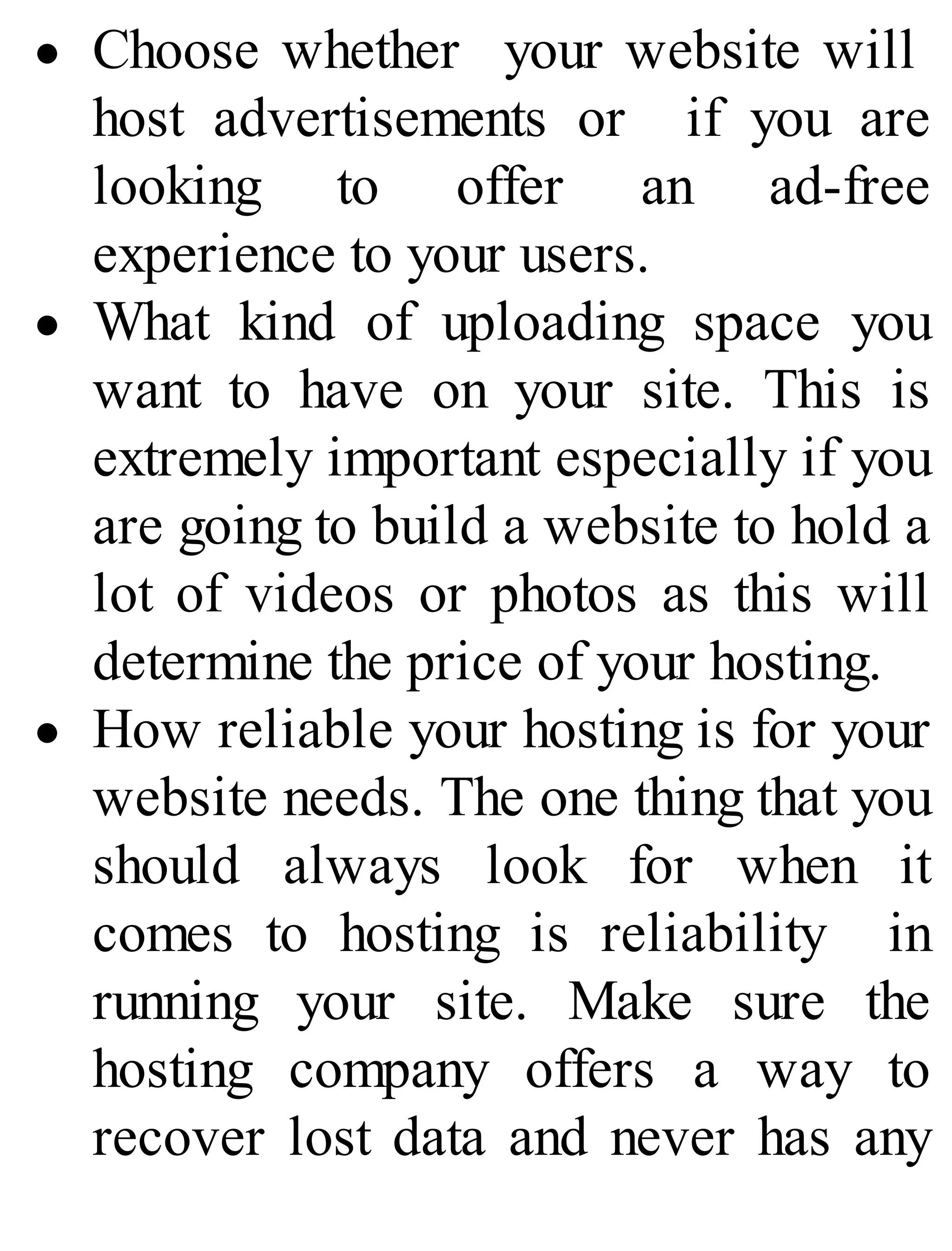 Choose whether your website will
host advertisements or if you are
looking to offer an ad-free
experience to your users.
What kind of uploading space you
want to have on your site. This is
extremely important especially if you
are going to build a website to hold a
lot of videos or photos as this will
determine the price of your hosting.
How reliable your hosting is for your
website needs. The one thing that you
should always look for when it
comes to hosting is reliability in
running your site. Make sure the
hosting company offers a way to
recover lost data and never has any
 