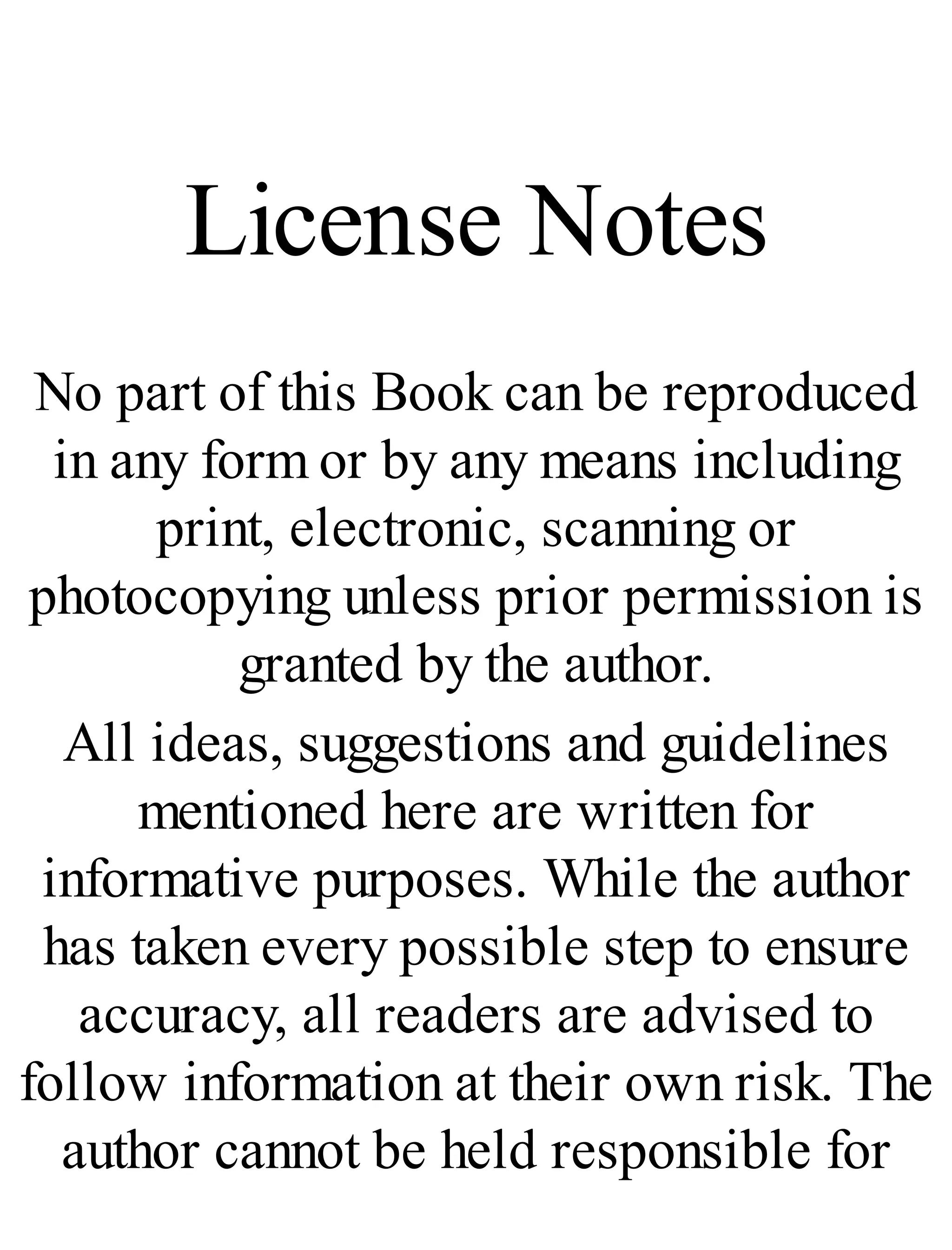 License Notes
No part of this Book can be reproduced
in any form or by any means including
print, electronic, scanning or
photocopying unless prior permission is
granted by the author.
All ideas, suggestions and guidelines
mentioned here are written for
informative purposes. While the author
has taken every possible step to ensure
accuracy, all readers are advised to
follow information at their own risk. The
author cannot be held responsible for
 