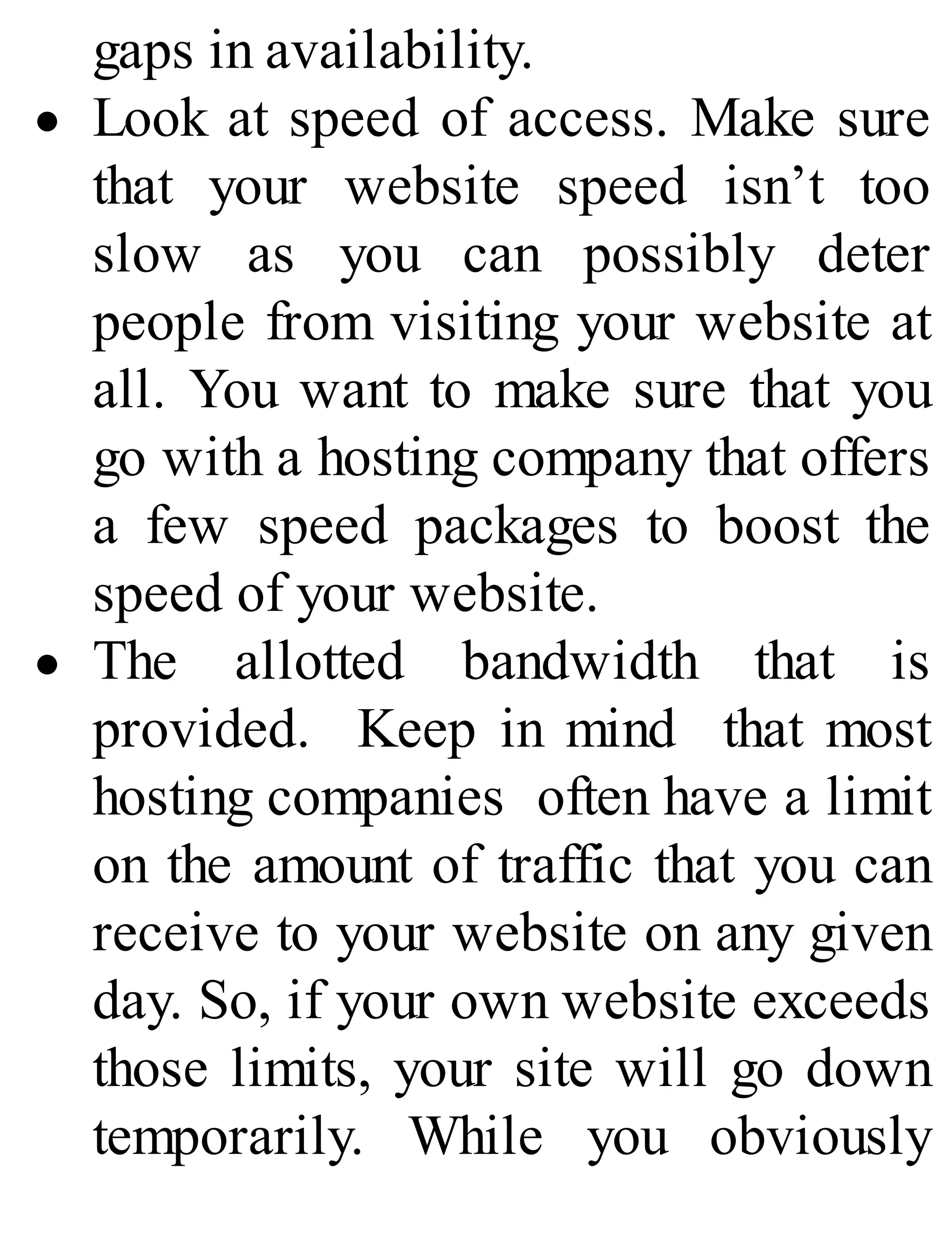 gaps in availability.
Look at speed of access. Make sure
that your website speed isn’t too
slow as you can possibly deter
people from visiting your website at
all. You want to make sure that you
go with a hosting company that offers
a few speed packages to boost the
speed of your website.
The allotted bandwidth that is
provided. Keep in mind that most
hosting companies often have a limit
on the amount of traffic that you can
receive to your website on any given
day. So, if your own website exceeds
those limits, your site will go down
temporarily. While you obviously
 