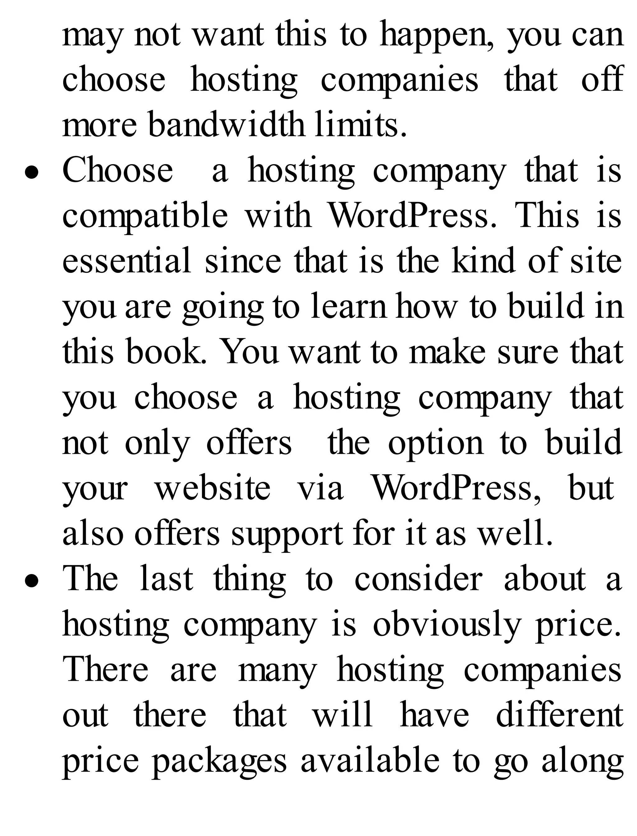 may not want this to happen, you can
choose hosting companies that off
more bandwidth limits.
Choose a hosting company that is
compatible with WordPress. This is
essential since that is the kind of site
you are going to learn how to build in
this book. You want to make sure that
you choose a hosting company that
not only offers the option to build
your website via WordPress, but
also offers support for it as well.
The last thing to consider about a
hosting company is obviously price.
There are many hosting companies
out there that will have different
price packages available to go along
 