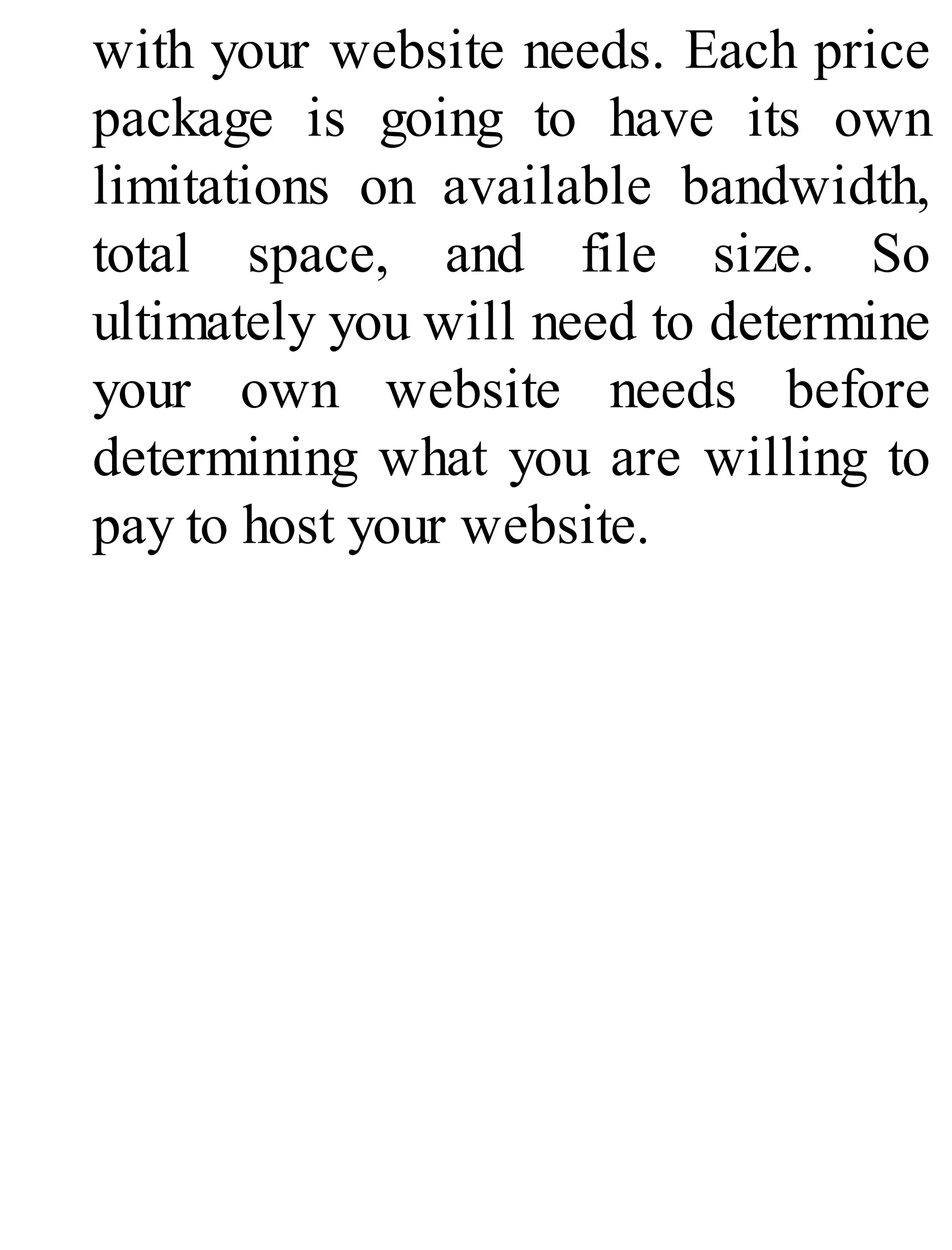 with your website needs. Each price
package is going to have its own
limitations on available bandwidth,
total space, and file size. So
ultimately you will need to determine
your own website needs before
determining what you are willing to
pay to host your website.
 