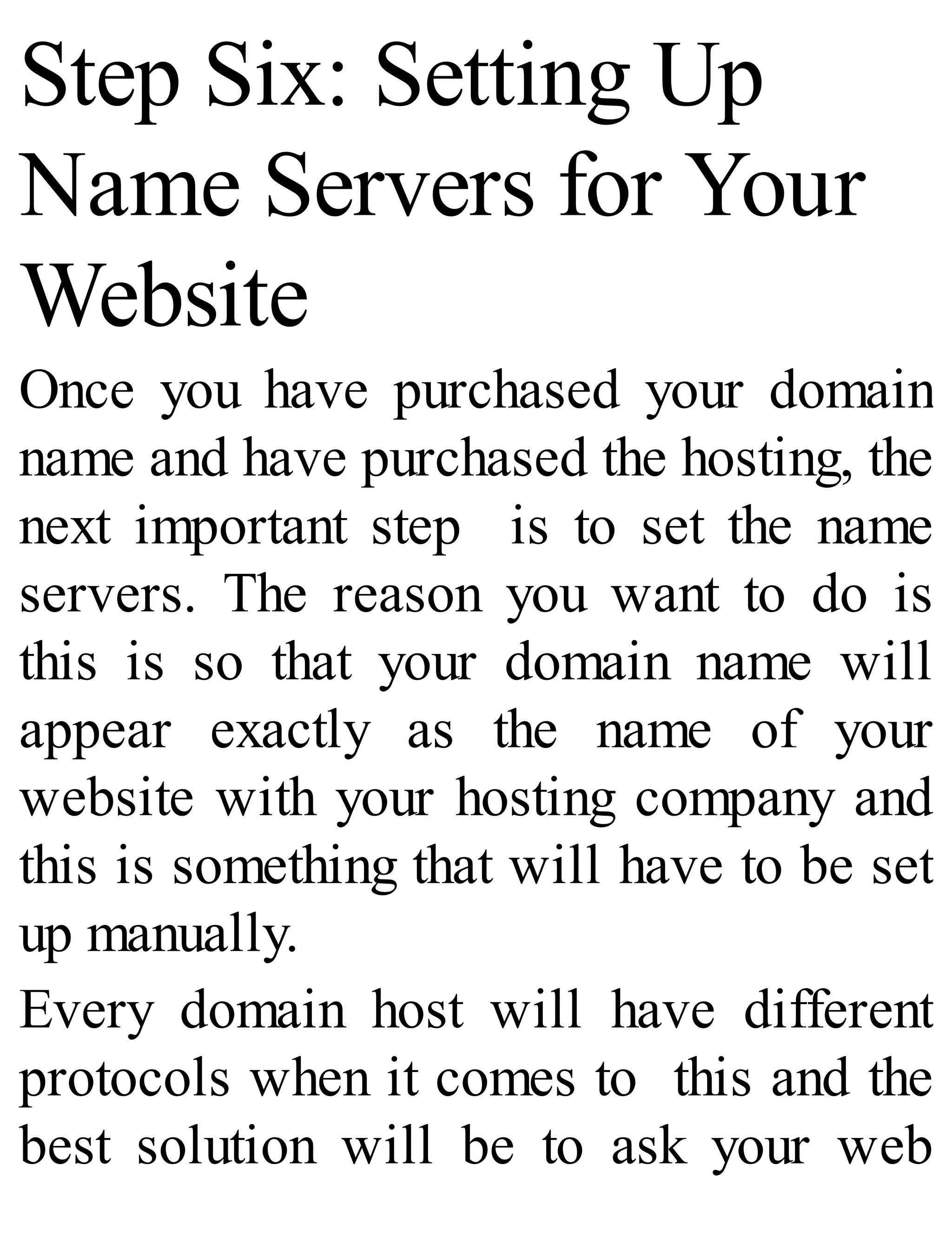 Step Six: Setting Up
Name Servers for Your
Website
Once you have purchased your domain
name and have purchased the hosting, the
next important step is to set the name
servers. The reason you want to do is
this is so that your domain name will
appear exactly as the name of your
website with your hosting company and
this is something that will have to be set
up manually.
Every domain host will have different
protocols when it comes to this and the
best solution will be to ask your web
 